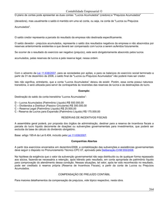 Contabilidade Empresarial ©
O plano de contas pode apresentar as duas contas: "Lucros Acumulados" (credora) e "Prejuízos Acumulados"

(devedora), mas usualmente o saldo é mantido em uma só conta, ou seja, na conta de "Lucros ou Prejuízos

Acumulados".



O saldo credor representa a parcela do resultado da empresa não destinada especificamente.

O saldo devedor - prejuízos acumulados, representa o saldo dos resultados negativos da empresa e não absorvidos por
reservas anteriormente existentes e que deverá ser compensado com lucros a serem auferidos futuramente.

Se ocorrer de o resultado do exercício ser negativo (prejuízo), este será obrigatoriamente absorvido pelos lucros

acumulados, pelas reservas de lucros e pela reserva legal, nessa ordem.




Com o advento da Lei 11.638/2007, para as sociedades por ações, e para os balanços do exercício social terminado a
partir de 31 de dezembro de 2008, o saldo final de "Lucros ou Prejuízos Acumulados" não poderá mais ser credor.

Isto não significa, entretanto, que a conta “Lucros Acumulados” deixou de existir. Porém, essa conta possui natureza
transitória, e será utilizada para servir de contrapartida às reversões das reservas de lucros e às destinações do lucro.

                                                       Exemplo:

Destinação do saldo da conta transitória “Lucros Acumulados”:

D – Lucros Acumulados (Patrimônio Líquido) R$ 500.000,00
C – Dividendos a Distribuir (Passivo Circulante) R$ 300.000,00
C – Reserva Legal (Patrimônio Líquido) R$ 25.000,00
C - Reserva de Lucros para Expansão (Patrimônio Líquido) R$ 175.000,00

                                        RESERVAS DE INCENTIVOS FISCAIS

A assembléia geral poderá, por proposta dos órgãos de administração, destinar para a reserva de incentivos fiscais a
parcela do lucro líquido decorrente de doações ou subvenções governamentais para investimentos, que poderá ser
excluída da base de cálculo do dividendo obrigatório.

Base: artigo 195-A da Lei 6.404, incluído pela Lei 11.638/2007.

                                                 Companhias Abertas

A partir dos exercícios encerrados em dezembro/2008, a contabilização das subvenções e assistências governamentais
deve seguir o disposto no Pronunciamento Técnico CPC 07, aprovado pela Deliberação CVM 555/2008.

Na hipótese da exigência que o valor da subvenção governamental não seja distribuído ou de qualquer forma repassado
aos sócios, fazendo-se necessária a retenção, após trânsito pelo resultado, em conta apropriada de patrimônio líquido
para comprovação do atendimento dessa condição. Nessas situações, tal valor, após ter sido reconhecido no resultado,
pode ser creditado à reserva própria (Reserva de Incentivos Fiscais), a partir da conta de Lucros ou Prejuízos
Acumulados.

                                      COMPENSAÇÃO DE PREJUÍZO CONTÁBIL

Para maiores detalhamentos da compensação de prejuízos, vide tópico respectivo, nesta obra.


                                                                                                                     264
 
