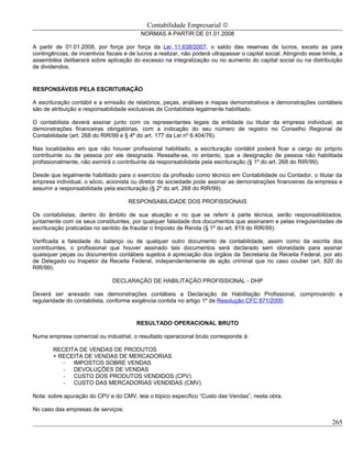Contabilidade Empresarial ©
                                            NORMAS A PARTIR DE 01.01.2008

A partir de 01.01.2008, por força por força da Lei 11.638/2007, o saldo das reservas de lucros, exceto as para
contingências, de incentivos fiscais e de lucros a realizar, não poderá ultrapassar o capital social. Atingindo esse limite, a
assembléia deliberará sobre aplicação do excesso na integralização ou no aumento do capital social ou na distribuição
de dividendos.


RESPONSÁVEIS PELA ESCRITURAÇÃO

A escrituração contábil e a emissão de relatórios, peças, análises e mapas demonstrativos e demonstrações contábeis
são de atribuição e responsabilidade exclusivas de Contabilista legalmente habilitado.

O contabilista deverá assinar junto com os representantes legais da entidade ou titular da empresa individual, as
demonstrações financeiras obrigatórias, com a indicação do seu número de registro no Conselho Regional de
Contabilidade (art. 268 do RIR/99 e § 4º do art. 177 da Lei nº 6.404/76).

Nas localidades em que não houver profissional habilitado, a escrituração contábil poderá ficar a cargo do próprio
contribuinte ou de pessoa por ele designada. Ressalte-se, no entanto, que a designação de pessoa não habilitada
profissionalmente, não eximirá o contribuinte da responsabilidade pela escrituração (§ 1º do art. 268 do RIR/99).

Desde que legalmente habilitado para o exercício da profissão como técnico em Contabilidade ou Contador, o titular da
empresa individual, o sócio, acionista ou diretor da sociedade pode assinar as demonstrações financeiras da empresa e
assumir a responsabilidade pela escrituração (§ 2º do art. 268 do RIR/99).

                                      RESPONSABILIDADE DOS PROFISSIONAIS

Os contabilistas, dentro do âmbito de sua atuação e no que se referir à parte técnica, serão responsabilizados,
juntamente com os seus constituintes, por qualquer falsidade dos documentos que assinarem e pelas irregularidades de
escrituração praticadas no sentido de fraudar o Imposto de Renda (§ 1º do art. 819 do RIR/99).

Verificada a falsidade do balanço ou de qualquer outro documento de contabilidade, assim como da escrita dos
contribuintes, o profissional que houver assinado tais documentos será declarado sem idoneidade para assinar
quaisquer peças ou documentos contábeis sujeitos à apreciação dos órgãos da Secretaria da Receita Federal, por ato
de Delegado ou Inspetor da Receita Federal, independentemente de ação criminal que no caso couber (art. 820 do
RIR/99).

                                DECLARAÇÃO DE HABILITAÇÃO PROFISSIONAL - DHP

Deverá ser anexado nas demonstrações contábeis a Declaração de Habilitação Profissional, comprovando a
regularidade do contabilista, conforme exigência contida no artigo 1º da Resolução CFC 871/2000.


                                          RESULTADO OPERACIONAL BRUTO

Numa empresa comercial ou industrial, o resultado operacional bruto corresponde á:

        RECEITA DE VENDAS DE PRODUTOS
        + RECEITA DE VENDAS DE MERCADORIAS
           - IMPOSTOS SOBRE VENDAS
           - DEVOLUÇÕES DE VENDAS
           - CUSTO DOS PRODUTOS VENDIDOS (CPV)
           - CUSTO DAS MERCADORIAS VENDIDAS (CMV)

Nota: sobre apuração do CPV e do CMV, leia o tópico específico “Custo das Vendas”, nesta obra.

No caso das empresas de serviços:

                                                                                                                         265
 