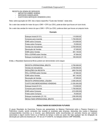 Contabilidade Empresarial ©

   RECEITA DA VENDA DE SERVIÇOS
      - IMPOSTOS SOBRE VENDAS
      - SERVIÇOS CANCELADOS
      - CUSTO DOS SERVIÇOS VENDIDOS (CSV)

Nota: sobre apuração do CSV, leia o tópico específico “Custo das Vendas”, nesta obra.

Se o valor das vendas for maior do que o CMV + CPV (ou CSV), pode-se dizer que houve um lucro bruto.

Se o valor das vendas for menor do que o CMV + CPV (ou CSV), pode-se dizer que houve um prejuízo bruto.

                                                        Exemplo:

                     Estoque Inicial (01.01)                                            110.000,00
                     Compras para revenda                                          1.750.000,00
                     ICMS sobre Compras                                                 210.000,00
                     Fretes sobre Compras                                                70.000,00
                     Vendas de mercadorias                                         2.700.000,00
                     Devolução de Vendas                                                 27.000,00
                     ICMS sobre Vendas                                                  481.140,00
                     PIS e COFINS sobre Vendas                                           97.564,50
                     Estoque inventariado (31.12)                                       185.000,00

Então, o Resultado Operacional Bruto poderá ser demonstrado como segue:

                     RECEITA OPERACIONAL BRUTA                                     2.700.000,00
                     Vendas de mercadorias                                         2.700.000,00
                     DEDUÇÕES DA RECEITA                                            (605.704,50)
                     PIS e COFINS sobre Vendas                                           97.564,50
                     ICMS sobre Vendas                                                  481.140,00
                     Devolução de Vendas                                                 27.000,00
                     RECEITA OPERACIONAL LÍQUIDA                                   2.094.295,50
                     CUSTO DAS MERCADORIAS VENDIDAS                               (1.535.000,00)
                     Estoque Inicial (01.01)                                            110.000,00
                     Compras para revenda                                          1.750.000,00
                     ICMS sobre Compras                                             (210.000,00)
                     Fretes sobre Compras                                                70.000,00
                     Estoque inventariado (31.12)                                   (185.000,00)
                     RESULTADO OPERACIONAL BRUTO                                        559.295,50


                                     RESULTADOS DE EXERCÍCIOS FUTUROS

O grupo Resultado de Exercícios Futuros era apresentado no Balanço Patrimonial entre o Passivo Exigível e o
Patrimônio Líquido, sendo composto das receitas já recebidas pela empresa, deduzidas dos custos e despesas
correspondentes incorridos ou a incorrer, que efetivamente serão reconhecidas em períodos futuros por estarem
associadas a algum evento futuro ou à fluência do tempo e sobre as quais não haja qualquer tipo de obrigação de
devolução por parte da empresa (art. 181 da Lei nº 6.404/76, na redação anterior à MP 449/2008).
                                                                                                           266
 