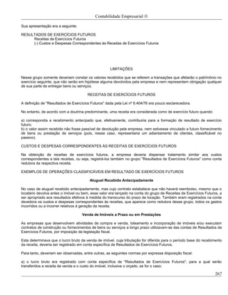 Contabilidade Empresarial ©

Sua apresentação era a seguinte:

RESULTADOS DE EXERCÍCIOS FUTUROS
     Receitas de Exercícios Futuros
     (-) Custos e Despesas Correspondentes às Receitas de Exercícios Futuros




                                                     LIMITAÇÕES

Nesse grupo somente deveriam constar os valores recebidos que se referem a transações que afetarão o patrimônio no
exercício seguinte, que não serão em hipótese alguma devolvidos pela empresa e nem representem obrigação qualquer
de sua parte de entregar bens ou serviços.

                                       RECEITAS DE EXERCÍCIOS FUTUROS

A definição de "Resultados de Exercícios Futuros" dada pela Lei nº 6.404/76 era pouco esclarecedora.

No entanto, de acordo com a doutrina predominante, uma receita era considerada como de exercício futuro quando:

a) correspondia a recebimento antecipado que, efetivamente, contribuiria para a formação de resultado de exercício
futuro;
b) o valor assim recebido não fosse passível de devolução pela empresa, nem estivesse vinculado a futuro fornecimento
de bens ou prestação de serviços (pois, nesse caso, representaria um adiantamento de clientes, classificável no
passivo).

CUSTOS E DESPESAS CORRESPONDENTES ÀS RECEITAS DE EXERCÍCIOS FUTUROS

Na obtenção de receitas de exercícios futuros, a empresa deveria dispensar tratamento similar aos custos
correspondentes a tais receitas, ou seja, registrá-los também no grupo "Resultados de Exercícios Futuros" como conta
redutora da respectiva receita.

EXEMPLOS DE OPERAÇÕES CLASSIFICÁVEIS EM RESULTADO DE EXERCÍCIOS FUTUROS

                                        Aluguel Recebido Antecipadamente

No caso de aluguel recebido antecipadamente, mas cujo contrato estabelece que não haverá reembolso, mesmo que o
locatário devolva antes o imóvel ou bem, esse valor era lançado na conta do grupo de Receitas de Exercícios Futuros, a
ser apropriado aos resultados efetivos à medida do transcurso do prazo de locação. Também eram registrados na conta
devedora os custos e despesas correspondentes às receitas, que aparece como redutora desse grupo, todos os gastos
incorridos ou a incorrer relativos à geração da receita.

                                    Venda de Imóveis a Prazo ou em Prestações

As empresas que desenvolvem atividades de compra e venda, loteamento e incorporação de imóveis e/ou executam
contratos de construção ou fornecimentos de bens ou serviços a longo prazo utilizavam-se das contas de Resultados de
Exercícios Futuros, por imposição da legislação fiscal.

Esta determinava que o lucro bruto da venda de imóvel, cuja tributação for diferida para o período base do recebimento
da receita, deveria ser registrado em conta específica de Resultados de Exercícios Futuros.

Para tanto, deveriam ser observadas, entre outras, as seguintes normas por expressa disposição fiscal:

a) o lucro bruto era registrado com conta específica de "Resultados de Exercícios Futuros", para a qual serão
transferidos a receita de venda e o custo do imóvel, inclusive o orçado, se for o caso;

                                                                                                                  267
 