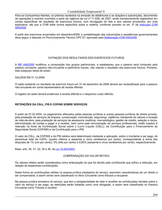 Contabilidade Empresarial ©
Para as Companhias Abertas, os prêmios recebidos na emissão de debêntures e as doações e subvenções, decorrentes
de operações e eventos ocorridos a partir da vigência da Lei nº 11.638, de 2007, serão transitoriamente registrados em
contas específicas de resultado de exercícios futuros, com divulgação do fato e dos valores envolvidos, em nota
explicativa, até que a CVM edite norma específica sobre a matéria, conforme previsto no art. 3º da Instrução CVM
469/2008.

A partir dos exercícios encerrados em dezembro/2008, a contabilização das subvenções e assistências governamentais
deve seguir o disposto no Pronunciamento Técnico CPC 07, aprovado pela Deliberação CVM 555/2008.




                             EXTINÇÃO DOS RESULTADOS DOS EXERCÍCIOS FUTUROS

A MP 449/2008 modificou a composição dos grupos patrimoniais, e estabeleceu que o passivo será composto pelo
passivo circulante, passivo não-circulante e patrimônio líquido, não citando o resultado dos exercícios futuros. Portanto,
este subgrupo deixa de existir.

SALDOS EM 31.12.2008

O saldo existente no resultado de exercício futuro em 31 de dezembro de 2008 deverá ser reclassificado para o passivo
não-circulante em conta representativa de receita diferida.

O registro do saldo deverá evidenciar a receita diferida e o respectivo custo diferido.


RETENÇÕES DA CSLL, PIS E COFINS SOBRE SERVIÇOS


A partir de 01.02.2004, os pagamentos efetuados pelas pessoas jurídicas a outras pessoas jurídicas de direito privado,
pela prestação de serviços de limpeza, conservação, manutenção, segurança, vigilância, transporte de valores e locação
de mão-de-obra, pela prestação de serviços de assessoria creditícia, mercadológica, gestão de crédito, seleção e riscos,
administração de contas a pagar e a receber, bem como pela remuneração de serviços profissionais, estão sujeitos à
retenção na fonte da Contribuição Social sobre o Lucro Líquido (CSLL), da Contribuição para o Financiamento da
Seguridade Social (COFINS) e da Contribuição para o PIS.

O valor da CSLL, da COFINS e do PIS retidos será determinado mediante a aplicação, sobre o montante a ser pago, do
percentual total de 4,65%, (quatro inteiros e sessenta e cinco centésimos por cento), correspondente à soma das
alíquotas de 1% (um por cento), 3% (três por cento) e 0,65% (sessenta e cinco centésimos por cento), respectivamente

Base: arts. 30, 31, 32, 34 a 36, da Lei 10.833/2003.

                                          COMPENSAÇÃO DO VALOR RETIDO

Os valores retidos serão considerados como antecipação do que for devido pelo contribuinte que sofreu a retenção, em
relação às respectivas contribuições.

Desta forma as contribuições retidas na pessoa jurídica prestadora do serviço, assumem características de um direito a
ser compensável, e assim sendo será classificado no Ativo Circulante como tributos a recuperar.

Na pessoa jurídica tomadora do serviço, que tem a obrigatoriedade de reter e recolher as contribuições devidas sobre o
valor do serviço a ser pago, as retenções serão tratadas como uma obrigação, e assim será classificado no Passivo
Circulante como Tributos a recolher.

                                                                                                                     269
 