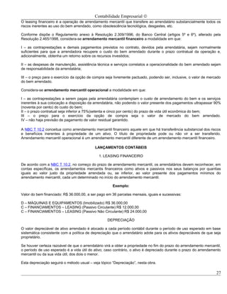 Contabilidade Empresarial ©
O leasing financeiro é a operação de arrendamento mercantil que transfere ao arrendatário substancialmente todos os
riscos inerentes ao uso do bem arrendado, como obsolescência tecnológica, desgastes, etc.

Conforme dispõe o Regulamento anexo à Resolução 2.309/1996, do Banco Central (artigos 5º e 6º), alterado pela
Resolução 2.465/1998, considera-se arrendamento mercantil financeiro a modalidade em que:

I – as contraprestações e demais pagamentos previstos no contrato, devidos pela arrendatária, sejam normalmente
suficientes para que a arrendadora recupere o custo do bem arrendado durante o prazo contratual da operação e,
adicionalmente, obtenha um retorno sobre os recursos investidos;

II – as despesas de manutenção, assistência técnica e serviços correlatos a operacionalidade do bem arrendado sejam
de responsabilidade da arrendatária;

III – o preço para o exercício da opção de compra seja livremente pactuado, podendo ser, inclusive, o valor de mercado
do bem arrendado.

Considera-se arrendamento mercantil operacional a modalidade em que:

I – as contraprestações a serem pagas pela arrendatária contemplam o custo de arrendamento do bem e os serviços
inerentes à sua colocação a disposição da arrendatária, não podendo o valor presente dos pagamentos ultrapassar 90%
(noventa por cento) do custo do bem;
II – o prazo contratual seja inferior a 75%(setenta e cinco por cento) do prazo de vida útil econômica do bem;
III – o preço para o exercício da opção de compra seja o valor de mercado do bem arrendado.
IV – não haja previsão de pagamento de valor residual garantido.

A NBC T 10.2 conceitua como arrendamento mercantil financeiro aquele em que há transferência substancial dos riscos
e benefícios inerentes à propriedade de um ativo. O título de propriedade pode ou não vir a ser transferido.
Arrendamento mercantil operacional é um arrendamento mercantil diferente de um arrendamento mercantil financeiro.

                                           LANÇAMENTOS CONTÁBEIS

                                              1. LEASING FINANCEIRO

De acordo com a NBC T 10.2, no começo do prazo de arrendamento mercantil, os arrendatários devem reconhecer, em
contas específicas, os arrendamentos mercantis financeiros como ativos e passivos nos seus balanços por quantias
iguais ao valor justo da propriedade arrendada ou, se inferior, ao valor presente dos pagamentos mínimos do
arrendamento mercantil, cada um determinado no início do arrendamento mercantil.

                                                      Exemplo:

Valor do bem financiado: R$ 36.000,00, a ser pago em 36 parcelas mensais, iguais e sucessivas:

D – MÁQUINAS E EQUIPAMENTOS (Imobilizado) R$ 36.000,00
C – FINANCIAMENTOS – LEASING (Passivo Circulante) R$ 12.000,00
C – FINANCIAMENTOS – LEASING (Passivo Não Circulante) R$ 24.000,00

                                                   DEPRECIAÇÃO

O valor depreciável de ativo arrendado é alocado a cada período contábil durante o período de uso esperado em base
sistemática consistente com a política de depreciação que o arrendatário adote para os ativos depreciáveis de que seja
proprietário.

Se houver certeza razoável de que o arrendatário virá a obter a propriedade no fim do prazo do arrendamento mercantil,
o período de uso esperado é a vida útil do ativo; caso contrário, o ativo é depreciado durante o prazo do arrendamento
mercantil ou da sua vida útil, dos dois o menor.

Esta depreciação seguirá o método usual – veja tópico “Depreciação”, nesta obra.

                                                                                                                   27
 