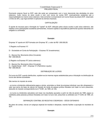 Contabilidade Empresarial ©
                                                   PREJUÍZO FISCAL

Ocorrendo prejuízo fiscal na SCP, este não pode ser compensado com o lucro decorrente das atividades do sócio
ostensivo, muito menos do sócio oculto e nem com lucros de outras SCP, eventualmente existentes sob a
responsabilidade do mesmo sócio ostensivo. Este somente é compensável com lucros fiscais da própria SCP, observado
o limite de 30%, cuja regra também é aplicável às demais empresas.

                                                    CAPITALIZAÇÃO

O aporte de recursos para a formação do "capital" da SCP, efetuado pelos sócios ocultos e pelo sócio ostensivo, são
tratados como participações societárias permanentes, inclusive sujeitas à equivalência patrimonial quando relevantes em
coligada ou controlada.




                                                       Exemplo:

Empresa “A” aporta em SCP formada com Empresa “B”, o valor de R$ 1.000.000,00.

1) Registro na Empresa “A”:

D – Sociedade em Conta de Participação – Empresa “B” (Investimentos)

C – Bancos Cta. Movimento (Ativo Circulante)
R$ 1.000.000,00

2) Registro na Empresa “B” (sócio ostensivo):

D – Bancos Cta. Movimento (Ativo Circulante)
C – Capital Social – SCP – Empresa “A” (Patrimônio Líquido)
R$ 1.000.000,00

                                                DISTRIBUIÇÃO DE LUCROS

Os lucros da SCP, quando distribuídos, sujeitam-se às mesmas regras estabelecidas para a tributação na distribuição de
lucros das demais sociedades.

São isentos do imposto de renda:

- os lucros e dividendos efetivamente pagos a sócios, acionistas ou titular de empresa individual, que não ultrapassem o
valor que serviu de base de cálculo do imposto de renda da pessoa jurídica tributada com base no lucro presumido,
deduzido do imposto correspondente (Lei nº 8.981, de 1995, art. 46);

- os lucros ou dividendos calculados com base nos resultados apurados a partir do mês de janeiro de 1996, pagos ou
creditados pelas pessoas jurídicas tributadas com base no lucro real, presumido ou arbitrado (Lei nº 9.249, de 1995, art.
10).

                    SEPARAÇÃO CONTÁBIL DE RECEITAS E DESPESAS – SÓCIO OSTENSIVO

No plano de contas, cria-se um subgrupo especial de receitas e despesas, visando facilitar a apuração do resultado da
SCP.

                                                       Exemplo:


                                                                                                                    272
 