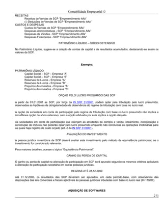 Contabilidade Empresarial ©
RECEITAS
      Receitas de Vendas de SCP “Empreendimento Alfa”
      (-) Deduções de Vendas de SCP “Empreendimento Alfa”
CUSTOS E DESPESAS
      Custos de Vendas de SCP “Empreendimento Alfa”
      Despesas Administrativas - SCP “Empreendimento Alfa”
      Despesas de Vendas - SCP “Empreendimento Alfa”
      Despesas Financeiras - SCP “Empreendimento Alfa”

                                    PATRIMÔNIO LÍQUIDO – SÓCIO OSTENSIVO

No Patrimônio Líquido, sugere-se a criação de contas de capital e de resultados acumulados, destacando-se assim os
valores da SCP.



                                                       Exemplo:

PATRIMÔNIO LÍQUIDO
      Capital Social – SCP – Empresa “A”
      Capital Social – SCP – Empresa “B”
      Reservas de Lucros - Empresa “A”
      Reservas de Lucros - Empresa “B”
      Prejuízos Acumulados - Empresa “A”
      Prejuízos Acumulados - Empresa “B”

                                    OPÇÃO PELO LUCRO PRESUMIDO DAS SCP

A partir de 01.01.2001 as SCP, por força da IN SRF 31/2001, podem optar pela tributação pelo lucro presumido,
observadas as hipóteses de obrigatoriedade de observância do regime de tributação com base no lucro real.

A opção da sociedade em conta de participação pelo regime de tributação com base no lucro presumido não implica a
simultânea opção do sócio ostensivo, nem a opção efetuada por este implica a opção daquela.

As sociedades em conta de participação que exerçam as atividades de compra e venda, loteamento, incorporação e
construção de imóveis não poderão optar pelo lucro presumido enquanto não concluídas as operações imobiliárias para
as quais haja registro de custo orçado (art. 2 da IN SRF 31/2001).

                                           AVALIAÇÃO DO INVESTIMENTO

A pessoa jurídica investidora de SCP deverá avaliar este investimento pelo método da equivalência patrimonial, se o
investimento for considerado relevante.

Para maiores detalhes, acesse o tópico “Equivalência Patrimonial”.

                                          GANHO OU PERDA DE CAPITAL

O ganho ou perda de capital na alienação de participação em SCP será apurado segundo os mesmos critérios aplicáveis
à alienação de participação societária em outras pessoas jurídicas.

                                              REGRAS ATÉ 31.12.2000

Até 31.12.2000, os resultados das SCP deveriam ser apurados, em cada período-base, com observância das
disposições das leis comerciais e fiscais aplicáveis às pessoas jurídicas tributadas com base no lucro real (IN 179/87).


                                            AQUISIÇÃO DE SOFTWARES

                                                                                                                    273
 