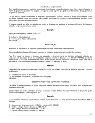 Contabilidade Empresarial ©
Com relação aos gastos com aquisição ou produção de softwares, esses são ativados como Ativo Intangível quando se
tratam de programas que têm vida própria, como por exemplo, aqueles que podem ser transferidos de equipamentos,
alugados ou vendidos.

Os que são ou vieram incorporados a máquinas, equipamentos, veículos, edifícios e estão umbilicalmente a eles
vinculados, deixando de ter vida própria e não podendo ser transferidos ou vendidos individualmente, têm seus custos
adicionados aos ativos a que se vinculam.

A ativação deverá ser feita em relação aos custos e despesas de aquisição e ao desenvolvimento de logicismo,
utilizados em processamento de dados.

                                                      Exemplo:

Aquisição de software no valor de R$ 1.500,00:

D - Softwares (Ativo Intangível)
C – Fornecedores (Passivo Circulante)
R$ 1.500,00

                                                   AMORTIZAÇÃO

A despesa de amortização de softwares para cada período deve ser reconhecida no resultado.

A amortização de softwares utilizados em processo de produção faz parte do valor contábil dos estoques.

Para fins fiscais, os custos e despesas de aquisição e desenvolvimento de logiciais (software) utilizados em
processamento de dados, devem ser amortizados no prazo mínimo de 5 (cinco) anos (IN SRF nº 04/85). Entretanto,
observar que se sua vida útil estimada for inferior a este período, deverá prevalecer o respectivo prazo, para fins de
amortização, conforme previsto no Pronunciamento Técnico CPC 04 (itens 97 a 99).

                                                      Exemplo:

Pressupondo-se uma amortização no período de 20%, sobre um software cujo custo de aquisição seja de R$ 1.500,00,
será lançado:

D – Amortizações (Conta de Resultado)
C – Amortizações Acumuladas – Softwares (Ativo Intangível)
R$ 300,00

                                 DESENVOLVIMENTO DE SOFTWARES PRÓPRIOS

Os custos de desenvolvimento de novos programas devem ser lançados em conta própria do ativo intangível para
posterior amortização.

Compreendem tais custos: salários e encargos sociais do pessoal utilizado no desenvolvimento do programa, gastos
com consultoria externa para adequação, etc.

                                                      Exemplo:

Custos relativos à folha de pagamento de pessoal, cujas atribuições são para desenvolvimento do software XYZ da
empresa:

D – Softwares em Desenvolvimento - XYZ (Ativo Intangível) R$ 8.986,91
C – Salários a Pagar (Passivo Circulante) R$ 5.000,00
C – INSS a Pagar (Passivo Circulante) R$ 1.310,00
C – FGTS a Pagar (Passivo Circulante) R$ 400,00

                                                                                                                  274
 