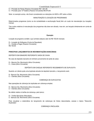 Contabilidade Empresarial ©
C – Provisão de Férias (Passivo Circulante) R$ 1.301,08
C – Provisão para 13º Salário (Passivo Circulante) R$ 975,83

Nota: no exemplo acima, não foram considerados as retenções do INSS e IRF sobre a folha.

                                    MANUTENÇÃO E LOCAÇÃO DE PROGRAMAS

Determinados programas (como os de contabilidade e escrituração fiscal) têm um custo de manutenção (ou locação)
mensal.

Tais custos relativos à manutenção dos programas não deve ser ativado, mas sim, ser lançado diretamente em conta de
despesa.



                                                        Exemplo:

Locação de programa contábil, cujo contrato estipula valor de R$ 150,00 mensais:

D – Locação de Softwares (Conta de Resultado)
C – Contas a Pagar (Passivo Circulante)
R$ 150,00


PRINCIPAIS LANÇAMENTOS DE MOVIMENTAÇÕES BANCÁRIAS

DEPÓSITO EM DINHEIRO REFERENTE SAÍDA DE CAIXA

No caso de depósito bancário em dinheiro proveniente de saída de caixa:

D – Bancos Cta. Movimento (Ativo Circulante)
C – Caixa (Ativo Circulante)

                       DEPÓSITO EM CHEQUE REFERENTE RECEBIMENTO DE DUPLICATA

Quando um cliente quita uma duplicata através de depósito bancário, o lançamento será:

D - Bancos Cta. Movimento (Ativo Circulante)
C – Clientes (Ativo Circulante)

                                             COBRANÇA DE DUPLICATAS

Nas operações de cobrança de duplicatas em cobrança simples:

D – Bancos Cta. Movimento (Ativo Circulante)
C – Clientes (Ativo Circulante)

No débito relativo à tarifas de cobrança, pelo banco:

D – Tarifas Bancárias (Resultado)
C - Bancos Cta. Movimento (Ativo Circulante)

Para visualizar a sistemática de lançamento de cobranças de títulos descontados, acesse o tópico “Desconto
Duplicatas”.

                                                COBRANÇA VINCULADA


                                                                                                               275
 