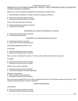 Contabilidade Empresarial ©
Dependendo do tipo de operação contratada entre a empresa e o Banco, determinadas carteiras de cobrança ficam
vinculadas á liquidação de empréstimos.

Desta forma, convém contabilizar separadamente tais operações, da seguinte forma:

1) Pela liberação do empréstimo, vinculado à carteira de duplicatas, pelo Banco:

D – Bancos Cta. Movimento (Ativo Circulante)
C – Empréstimos Bancários (Passivo Circulante)

2) Pelo crédito das cobranças de duplicatas:

D - Empréstimos Bancários (Passivo Circulante)
C – Clientes (Ativo Circulante)


                              RECEBIMENTO DE JUROS NA COBRANÇA DE CLIENTES

D – Bancos Cta. Movimento (Ativo Circulante)
C – Juros Recebidos (Resultado)

                                 PAGAMENTO DE FORNECEDORES COM CHEQUE

D – Fornecedores (Passivo Circulante)
C – Bancos Cta. Movimento (Ativo Circulante)

APLICAÇÃO FINANCEIRA (CDB, FIF, etc.)

Na aplicação:

D – Aplicações Financeiras (Ativo Circulante)
C - Bancos Cta. Movimento (Ativo Circulante)

Nota: se o prazo da aplicação for superior a 12 meses, então classificar em realizável a longo prazo.

No resgate:

D - Bancos Cta. Movimento (Ativo Circulante)
C - Aplicações Financeiras (Ativo Circulante)

Crédito dos juros sobre a aplicação:

D - Aplicações Financeiras (Ativo Circulante)
C – Juros sobre Aplicações Financeiras (Resultado)

IRF sobre os rendimentos:
D – IRF a Compensar (Ativo Circulante)
C - Aplicações Financeiras (Ativo Circulante)

Nota: para maiores detalhamentos, leia o tópico “Aplicações Financeiras”. Nas empresas optantes pelo Simples, o IRF
constitui-se despesa tributária, pois não é recuperável.

                                                 EMPRÉSTIMO BANCÁRIO

Pela liberação:

D - Bancos Cta. Movimento (Ativo Circulante)
C – Empréstimo Bancário (Passivo Circulante)

                                                                                                               276
 