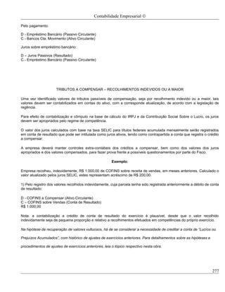 Contabilidade Empresarial ©

Pelo pagamento:

D - Empréstimo Bancário (Passivo Circulante)
C - Bancos Cta. Movimento (Ativo Circulante)

Juros sobre empréstimo bancário:

D – Juros Passivos (Resultado)
C - Empréstimo Bancário (Passivo Circulante)




                     TRIBUTOS A COMPENSAR – RECOLHIMENTOS INDEVIDOS OU A MAIOR

Uma vez identificado valores de tributos passíveis de compensação, seja por recolhimento indevido ou a maior, tais
valores devem ser contabilizados em contas do ativo, com a corresponde atualização, de acordo com a legislação de
regência.

Para efeito de contabilização e cômputo na base de cálculo do IRPJ e da Contribuição Social Sobre o Lucro, os juros
devem ser apropriados pelo regime de competência.

O valor dos juros calculados com base na taxa SELIC para títulos federais acumulada mensalmente serão registrados
em conta de resultado que pode ser intitulada como juros ativos, tendo como contrapartida a conta que registra o crédito
a compensar.

A empresa deverá manter controles extra-contábeis dos créditos a compensar, bem como dos valores dos juros
apropriados e dos valores compensados, para fazer prova frente a possíveis questionamentos por parte do Fisco.

                                                        Exemplo:

Empresa recolheu, indevidamente, R$ 1.000,00 de COFINS sobre receita de vendas, em meses anteriores. Calculado o
valor atualizado pelos juros SELIC, estes representam acréscimo de R$ 200,00.

1) Pelo registro dos valores recolhidos indevidamente, cuja parcela tenha sido registrada anteriormente a débito de conta
de resultado:

D - COFINS a Compensar (Ativo Circulante)
C – COFINS sobre Vendas (Conta de Resultado)
R$ 1.000,00

Nota: a contabilização a crédito de conta de resultado do exercício é plausível, desde que o valor recolhido
indevidamente seja de pequena proporção e relativo a recolhimentos efetuados em competências do próprio exercício.

Na hipótese de recuperação de valores vultuosos, há de se considerar a necessidade de creditar a conta de “Lucros ou

Prejuízos Acumulados”, com histórico de ajustes de exercícios anteriores. Para detalhamentos sobre as hipóteses e

procedimentos de ajustes de exercícios anteriores, leia o tópico respectivo nesta obra.




                                                                                                                    277
 