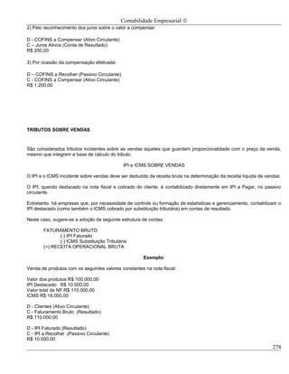 Contabilidade Empresarial ©
2) Pelo reconhecimento dos juros sobre o valor a compensar:

D - COFINS a Compensar (Ativo Circulante)
C – Juros Ativos (Conta de Resultado)
R$ 200,00

3) Por ocasião da compensação efetivada:

D – COFINS a Recolher (Passivo Circulante)
C - COFINS a Compensar (Ativo Circulante)
R$ 1.200,00




TRIBUTOS SOBRE VENDAS



São considerados tributos incidentes sobre as vendas aqueles que guardam proporcionalidade com o preço da venda,
mesmo que integrem a base de cálculo do tributo.

                                             IPI e ICMS SOBRE VENDAS

O IPI e o ICMS incidente sobre vendas deve ser deduzido da receita bruta na determinação da receita líquida de vendas.

O IPI, quando destacado na nota fiscal e cobrado do cliente, é contabilizado diretamente em IPI a Pagar, no passivo
circulante.

Entretanto, há empresas que, por necessidade de controle ou formação de estatísticas e gerenciamento, contabilizam o
IPI destacado (como também o ICMS cobrado por substituição tributária) em contas de resultado.

Neste caso, sugere-se a adoção da seguinte estrutura de contas:

       FATURAMENTO BRUTO
              (-) IPI Faturado
              (-) ICMS Substituição Tributária
       (=) RECEITA OPERACIONAL BRUTA

                                                      Exemplo:

Venda de produtos com os seguintes valores constantes na nota fiscal:

Valor dos produtos R$ 100.000,00
IPI Destacado R$ 10.000,00
Valor total da NF R$ 110.000,00
ICMS R$ 18.000,00

D - Clientes (Ativo Circulante)
C - Faturamento Bruto (Resultado)
R$ 110.000,00

D - IPI Faturado (Resultado)
C - IPI a Recolher (Passivo Circulante)
R$ 10.000,00
                                                                                                                  278
 
