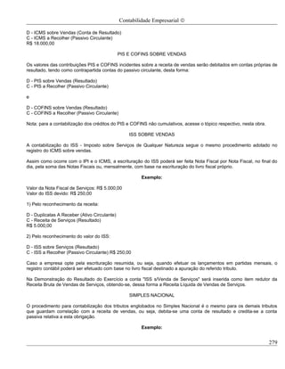 Contabilidade Empresarial ©

D - ICMS sobre Vendas (Conta de Resultado)
C - ICMS a Recolher (Passivo Circulante)
R$ 18.000,00

                                              PIS E COFINS SOBRE VENDAS

Os valores das contribuições PIS e COFINS incidentes sobre a receita de vendas serão debitados em contas próprias de
resultado, tendo como contrapartida contas do passivo circulante, desta forma:

D - PIS sobre Vendas (Resultado)
C - PIS a Recolher (Passivo Circulante)

e

D - COFINS sobre Vendas (Resultado)
C - COFINS a Recolher (Passivo Circulante)

Nota: para a contabilização dos créditos do PIS e COFINS não cumulativos, acesse o tópico respectivo, nesta obra.

                                                  ISS SOBRE VENDAS

A contabilização do ISS - Imposto sobre Serviços de Qualquer Natureza segue o mesmo procedimento adotado no
registro do ICMS sobre vendas.

Assim como ocorre com o IPI e o ICMS, a escrituração do ISS poderá ser feita Nota Fiscal por Nota Fiscal, no final do
dia, pela soma das Notas Fiscais ou, mensalmente, com base na escrituração do livro fiscal próprio.

                                                       Exemplo:

Valor da Nota Fiscal de Serviços: R$ 5.000,00
Valor do ISS devido: R$ 250,00

1) Pelo reconhecimento da receita:

D - Duplicatas A Receber (Ativo Circulante)
C - Receita de Serviços (Resultado)
R$ 5.000,00

2) Pelo reconhecimento do valor do ISS:

D - ISS sobre Serviços (Resultado)
C - ISS a Recolher (Passivo Circulante) R$ 250,00

Caso a empresa opte pela escrituração resumida, ou seja, quando efetuar os lançamentos em partidas mensais, o
registro contábil poderá ser efetuado com base no livro fiscal destinado a apuração do referido tributo.

Na Demonstração do Resultado do Exercício a conta "ISS s/Venda de Serviços" será inserida como item redutor da
Receita Bruta de Vendas de Serviços, obtendo-se, dessa forma a Receita Líquida de Vendas de Serviços.

                                                  SIMPLES NACIONAL

O procedimento para contabilização dos tributos englobados no Simples Nacional é o mesmo para os demais tributos
que guardam correlação com a receita de vendas, ou seja, debita-se uma conta de resultado e credita-se a conta
passiva relativa a esta obrigação.

                                                       Exemplo:


                                                                                                                    279
 