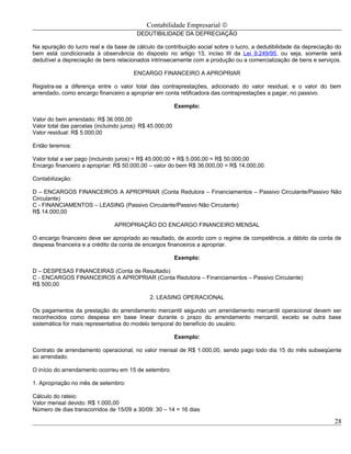 Contabilidade Empresarial ©
                                         DEDUTIBILIDADE DA DEPRECIAÇÃO

Na apuração do lucro real e da base de cálculo da contribuição social sobre o lucro, a dedutibilidade da depreciação do
bem está condicionada à observância do disposto no artigo 13, inciso III da Lei 9.249/95, ou seja, somente será
dedutível a depreciação de bens relacionados intrinsecamente com a produção ou a comercialização de bens e serviços.

                                        ENCARGO FINANCEIRO A APROPRIAR

Registra-se a diferença entre o valor total das contraprestações, adicionado do valor residual, e o valor do bem
arrendado, como encargo financeiro a apropriar em conta retificadora das contraprestações a pagar, no passivo.

                                                           Exemplo:

Valor do bem arrendado: R$ 36.000,00
Valor total das parcelas (incluindo juros): R$ 45.000,00
Valor residual: R$ 5.000,00

Então teremos:

Valor total a ser pago (incluindo juros) = R$ 45.000,00 + R$ 5.000,00 = R$ 50.000,00
Encargo financeiro a apropriar: R$ 50.000,00 – valor do bem R$ 36.000,00 = R$ 14.000,00.

Contabilização:

D – ENCARGOS FINANCEIROS A APROPRIAR (Conta Redutora – Financiamentos – Passivo Circulante/Passivo Não
Circulante)
C - FINANCIAMENTOS – LEASING (Passivo Circulante/Passivo Não Circulante)
R$ 14.000,00

                                APROPRIAÇÃO DO ENCARGO FINANCEIRO MENSAL

O encargo financeiro deve ser apropriado ao resultado, de acordo com o regime de competência, a débito da conta de
despesa financeira e a crédito da conta de encargos financeiros a apropriar.

                                                           Exemplo:

D – DESPESAS FINANCEIRAS (Conta de Resultado)
C - ENCARGOS FINANCEIROS A APROPRIAR (Conta Redutora – Financiamentos – Passivo Circulante)
R$ 500,00

                                               2. LEASING OPERACIONAL

Os pagamentos da prestação do arrendamento mercantil segundo um arrendamento mercantil operacional devem ser
reconhecidos como despesa em base linear durante o prazo do arrendamento mercantil, exceto se outra base
sistemática for mais representativa do modelo temporal do benefício do usuário.

                                                           Exemplo:

Contrato de arrendamento operacional, no valor mensal de R$ 1.000,00, sendo pago todo dia 15 do mês subseqüente
ao arrendado.

O início do arrendamento ocorreu em 15 de setembro.

1. Apropriação no mês de setembro:

Cálculo do rateio:
Valor mensal devido: R$ 1.000,00
Número de dias transcorridos de 15/09 a 30/09: 30 – 14 = 16 dias

                                                                                                                    28
 