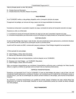 Contabilidade Empresarial ©
Valor do Simples devido no mês: R$ 5.000,00.

D – Simples Nacional (Resultado)
C – Simples Nacional a Recolher (Passivo Circulante)


                                                    VALE-PEDÁGIO

A Lei 10.209/2001 instituiu o vale-pedágio obrigatório sobre o transporte rodoviário de cargas.

O pagamento de pedágio, por veículos de carga, passa a ser de responsabilidade do embarcador.

                                                       CONCEITOS

Considera-se embarcador o proprietário originário da carga, contratante do serviço de transporte rodoviário de carga.

Equipara-se, ainda, ao embarcador:

I - o contratante do serviço de transporte rodoviário de carga que não seja o proprietário originário da carga;
II - a empresa transportadora que subcontratar serviço de transporte de carga prestado por transportador autônomo.

                                                   CONTABILIZAÇÃO

O valor do Vale-Pedágio não integra o valor do frete, não será considerado receita operacional ou rendimento tributável,
nem constituirá base de incidência de contribuições sociais ou previdenciárias.

A partir de 25 de outubro de 2002, o embarcador passará a antecipar o Vale-Pedágio obrigatório ao transportador.

                                                        Exemplo:

1) Pela aquisição do vale-pedágio:

D - Vales-Pedágio a Utilizar (Ativo Circulante)
C – Bancos Cta. Movimento (Ativo Circulante)

2) Pela entrega dos vales aos transportadores, conforme disposto na Lei 10.209/2001:

D - Despesas com Vale-Pedágio – Lei 10.209/2001 (Resultado)
C - Vales-Pedágio a Utilizar (Ativo Circulante)

Nota: as empresas transportadoras que contratarem transportadores autônomos para a realização dos fretes deverão
efetuar os registros contábeis da operação como se fossem elas as empresas embarcadoras.

                                            EMPRESA TRANSPORTADORA

Entende-se, por disposição do art. 2 da Lei 10.209/2001 (“O valor do Vale-Pedágio não integra o valor do frete, não será
considerado receita operacional ou rendimento tributável, nem constituirá base de incidência de contribuições sociais ou
previdenciárias”), que não há contabilização de qualquer parcela recebida do vale-pedágio, pela empresa transportadora
receptora.

Se, porventura, a empresa transportadora, por questões de controle, desejar contabilizar tais vales, deverá efetuar tais
lançamentos em contas de compensação, baixando os valores contabilizados quando por ocasião da efetiva utilização
dos vales-pedágios.


                                                  VALE-TRANSPORTE


                                                                                                                        280
 