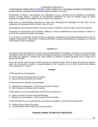 Contabilidade Empresarial ©
O vale-transporte, instituído pela Lei 7.418/1985, constitui benefício que o empregador antecipará ao trabalhador para
utilização efetiva em despesas de deslocamento residência-trabalho e vice-versa.

Normalmente, se adquire o vale-transporte com antecedência, já que o benefício deve ser adiantado ao empregado.
Portanto, incorreto registrar a aquisição do vale-transporte diretamente em conta de resultado, porque se estaria
antecipando o registro de uma despesa, ferindo o regime de competência.

Desta forma, os vale-transportes adquiridos em março, para distribuição aos empregados em abril, terão que ser
registrados como despesa somente em abril, e não em março.

Na aquisição do vale transporte, debita-se uma conta do ativo e credita-se a conta da origem de recursos respectiva.

Na entrega do vale-transporte aos funcionários, debita-se a conta do adiantamento de vale transporte e credita-se a
conta do ativo utilizada por ocasião da aquisição.

E, por ocasião do fechamento mensal da folha de pagamento, transferem-se as parcelas adiantadas para contas de
resultado, creditando-se o adiantamento. Contabiliza-se também a parcela reembolsada pelos empregados, em conta de
recuperação de custos ou despesas.




                                                    REEMBOLSO

A parcela de custo, equivalente a 6% (seis por cento) do salário básico do empregado, que venha a ser recuperada pelo
empregador, deverá ser deduzida do montante das despesas efetuadas no período-base, mediante lançamento a crédito
das contas que registrem o montante dos custos relativos ao benefício concedido (parágrafo único do artigo 34 do
Decreto 95.247/1987).

Para maior controle, sugere-se que o crédito seja feito em subconta redutora, dentro do grupo de contas que registra o
gasto. Isto não prejudica o disposto na regulamentação do Vale Transporte, já que o efeito monetário final (despesa
menos reembolso), é o mesmo.

                                                      Exemplo:

1) Pela aquisição do vale-transporte:

D - Vale-Transporte em Estoque (Ativo Circulante)
C – Bancos Cta. Movimento (Ativo Circulante)

2) Pelo adiantamento dos vales aos empregados:

D – Adiantamento a Empregados – Vale-Transporte (Ativo Circulante)
C - Vale-Transporte em Estoque (Ativo Circulante)

3) Pelo registro do uso do vale transporte, conforme folha de pagamento:

D – Gastos com Vale-Transporte (Conta de Resultado)
C - Adiantamento a Empregados – Vale-Transporte (Ativo Circulante)

4) Pelo reembolso do uso do vale transporte, por parte dos empregados, conforme folha de pagamento:

D – Salários a Pagar (Passivo Circulante)
C – (-) Reembolso de Vale-Transporte (Conta de Resultado)


                                VARIAÇÃO CAMBIAL DE DIREITOS E OBRIGAÇÕES


                                                                                                                       281
 