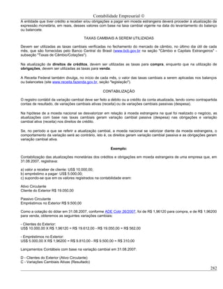 Contabilidade Empresarial ©
A entidade que tiver crédito a receber e/ou obrigações a pagar em moeda estrangeira deverá proceder à atualização da
expressão monetária, em reais, desses valores com base na taxa cambial vigente na data do levantamento do balanço
ou balancete.

                                       TAXAS CAMBIAIS A SEREM UTILIZADAS

Devem ser utilizadas as taxas cambiais verificadas no fechamento do mercado de câmbio, no último dia útil de cada
mês, que são fornecidas pelo Banco Central do Brasil (www.bcb.gov.br na seção "Câmbio e Capitais Estrangeiros" -
subseção "Taxas de Câmbio/Cotações").

Na atualização de direitos de créditos, devem ser utilizadas as taxas para compra, enquanto que na utilização de
obrigações, devem ser utilizadas as taxas para venda.

A Receita Federal também divulga, no início de cada mês, o valor das taxas cambiais a serem aplicadas nos balanços
ou balancetes (site www.receita.fazenda.gov.br, seção "legislação").

                                                   CONTABILIZAÇÃO

O registro contábil da variação cambial deve ser feito a débito ou a crédito da conta atualizada, tendo como contrapartida
contas de resultado, de variações cambiais ativas (receita) ou de variações cambiais passivas (despesa).

Na hipótese de a moeda nacional se desvalorizar em relação à moeda estrangeira na qual foi realizado o negócio, as
atualizações com base nas taxas cambiais geram variação cambial passiva (despesa) nas obrigações e variação
cambial ativa (receita) nos direitos de crédito.

Se, no período a que se referir a atualização cambial, a moeda nacional se valorizar diante da moeda estrangeira, o
comportamento da variação será ao contrário, isto é, os direitos geram variação cambial passiva e as obrigações geram
variação cambial ativa.

                                                       Exemplo:

Contabilização das atualizações monetárias dos créditos e obrigações em moeda estrangeira de uma empresa que, em
31.08.2007, registrava:

a) valor a receber de cliente: US$ 10.000,00;
b) empréstimo a pagar: US$ 5.000,00;
c) supondo-se que em os valores registrados na contabilidade eram:

Ativo Circulante
Cliente do Exterior R$ 19.050,00

Passivo Circulante
Empréstimos no Exterior R$ 9.500,00

Como a cotação do dólar em 31.08.2007, conforme ADE Cotir 26/2007, foi de R$ 1,96120 para compra, e de R$ 1,96200
para venda, obteremos as seguintes variações cambiais:

- Clientes do Exterior:
US$ 10.000,00 X R$ 1,96120 = R$ 19.612,00 - R$ 19.050,00 = R$ 562,00

- Empréstimos no Exterior:
US$ 5.000,00 X R$ 1,96200 = R$ 9.810,00 - R$ 9.500,00 = R$ 310,00

Lançamentos Contábeis com base na variação cambial em 31.08.2007:

D - Clientes do Exterior (Ativo Circulante)
C - Variações Cambiais Ativas (Resultado)
                                                                                                                     282
 