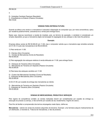 Contabilidade Empresarial ©
R$ 562,00

e

D - Variações Cambiais Passivas (Resultado)
C - Empréstimos no Exterior (Passivo Circulante)
R$ 310,00


                                        VENDAS PARA ENTREGA FUTURA

Quando se efetua uma venda e a mercadoria é colocada à disposição do comprador que, por mera conveniência, optou
por recebê-la posteriormente, caracteriza-se a venda para entrega futura.

Neste caso, deve-se reconhecer a receita de imediato, pois, ao término da operação, o vendedor é considerado um
simples depositário, já que a mercadoria objeto da transação foi segregada de seu estoque e não mais lhe pertence.

                                                      Exemplo:

Empresa efetua venda de R$ 50.000,00 em 11.08, mas o comprador solicita que a mercadoria seja remetida somente
em 01.09. O custo das mercadorias é de R$ 20.000,00.

1) Pela venda em 11.08:

D - Clientes (Ativo Circulante)
C – Vendas de Mercadorias (Conta de Resultado)
R$ 50.000,00

2) Pela segregação dos estoques relativos á venda efetuada em 11.08, para entrega futura:

D – Estoques de Terceiros (Ativo Circulante)
C – Mercadorias de Terceiros em Depósito (Passivo Circulante)
R$ 20.000,00

3) Pela baixa dos estoques vendidos em 11.08:

D – Custos das Mercadorias Vendidas (Conta de Resultado)
C - Estoques de Mercadorias (Ativo Circulante)
R$ 20.000,00

4) Em 01.09, por ocasião da entrega das mercadorias ao cliente:

D – Mercadorias de Terceiros em Depósito (Passivo Circulante)
C - Estoques de Terceiros (Ativo Circulante)
R$ 20.000,00


                              VENDAS DE MERCADORIAS, PRODUTOS E SERVIÇOS

Pelo regime de competência contábil, as vendas realizadas devem ser contabilizadas por ocasião da entrega ou
execução do produto ou serviço, e não somente por ocasião de seu recebimento (“regime de caixa”).

Para fins de facilitar a compreensão dos termos empregados neste tópico, define-se:

Mercadorias - valores de venda de produtos adquiridos de terceiros. Exemplo: uma farmácia adquire medicamentos de
um distribuidor, e revende-os. Trata-se de mercadorias, e não de produtos.


                                                                                                              283
 