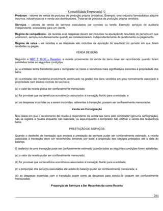 Contabilidade Empresarial ©
Produtos - valores de venda de produtos de produção própria (indústria). Exemplo: uma indústria farmacêutica adquire
insumos, industrializa-os e venda aos distribuidores. Trata-se de produtos de produção própria vendidos.

Serviços – valores de venda de serviços executados por contrato ou tarefa. Exemplo: serviços de auditoria
independente, executados para um cliente.

Regime de competência - As receitas e as despesas devem ser incluídas na apuração do resultado do período em que
ocorrerem, sempre simultaneamente quando se correlacionarem, independentemente de recebimento ou pagamento.

Regime de caixa – As receitas e as despesas são incluídas na apuração do resultado no período em que forem
recebidas ou pagas.

                                                   VENDA DE BENS

Segundo a NBC T 19.30 – Receitas, a receita proveniente da venda de bens deve ser reconhecida quando forem
satisfeitas todas as seguintes condições:

(a) a entidade tenha transferido para o comprador os riscos e benefícios mais significativos inerentes à propriedade dos
bens;

(b) a entidade não mantenha envolvimento continuado na gestão dos bens vendidos em grau normalmente associado à
propriedade nem efetivo controle de tais bens;

(c) o valor da receita possa ser confiavelmente mensurado;

(d) for provável que os benefícios econômicos associados à transação fluirão para a entidade; e

(e) as despesas incorridas ou a serem incorridas, referentes à transação, possam ser confiavelmente mensuradas.

                                               Venda em Consignação

Nos casos em que o recebimento da receita é dependente da venda dos bens pelo comprador (genuína consignação),
não se registra a receita enquanto não realizada, ou seja,enquanto o comprador não efetivar a venda dos respectivos
bens.

                                             PRESTAÇÃO DE SERVIÇOS

Quando o desfecho de transação que envolva a prestação de serviços puder ser confiavelmente estimado, a receita
associada à transação deve ser reconhecida tomando por base a proporção dos serviços prestados até a data do
balanço.

O desfecho de uma transação pode ser confiavelmente estimado quando todas as seguintes condições forem satisfeitas:

(a) o valor da receita puder ser confiavelmente mensurado;

(b) for provável que os benefícios econômicos associados à transação fluirão para a entidade;

(c) a proporção dos serviços executados até a data do balanço puder ser confiavelmente mensurada; e

(d) as despesas incorridas com a transação assim como as despesas para concluí-la possam ser confiavelmente
mensuradas.

                              Proporção de Serviços a Ser Reconhecida como Receita


                                                                                                                    284
 