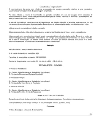 Contabilidade Empresarial ©
O reconhecimento da receita com referência à proporção dos serviços executados relativos a uma transação é
usualmente denominado método da percentagem completada.

Por esse método, a receita é reconhecida nos períodos contábeis em que os serviços forem prestados. O
reconhecimento da receita nessa base proporciona informação útil sobre a extensão da atividade e o desempenho dos
serviços prestados durante o período.

A fase de conclusão da transação pode ser determinada por diversos métodos. A entidade dever escolher um que
mensure confiavelmente os serviços executados. Dependendo da natureza da transação, os métodos podem incluir:

(a) levantamento ou medição do trabalho executado;

(b) serviços executados até a data, indicados como um percentual do total dos serviços a serem executados; ou

(c) a proporção entre os custos incorridos até a data e os custos totais estimados da transação. Somente os custos que
efetivamente possam ser identificados relativamente aos serviços executados devem ser incluídos nos custos incorridos
até a data de mensuração. Da mesma forma, somente os custos que reflitam serviços executados ou a serem
executados devem ser incluídos nos custos totais estimados da transação.

                                                         Exemplo:

Medição relativa a serviços a serem executados:

% de etapas de trabalho já concluídas: 40%

Preço total do serviço total contratado: R$ 100.000,00

Receita de Serviços a ser reconhecida: R$ 100.000,00 x 40% = R$ 40.000,00.

                                           CONTABILIZAÇÃO - EXEMPLOS

1. Venda de Mercadorias:

D – Clientes (Ativo Circulante ou Realizável a Longo Prazo)
C - Vendas de Mercadorias (Conta de Resultado)

2. Vendas de Serviços:

D – Clientes (Ativo Circulante ou Realizável a Longo Prazo)
C - Vendas de Serviços (Conta de Resultado)

3. Venda de Produtos:

D – Clientes (Ativo Circulante ou Realizável a Longo Prazo)
C - Vendas de Produtos (Conta de Resultado)

                                         BAIXA DOS ESTOQUES VENDIDOS

Contabiliza-se o Custo da Mercadoria Vendida através da baixa dos estoques (ficha de controle de estoques).

Esta contabilização pode ser por operação ou por período (dia, semana, quinzena, mês).

                                                         Exemplos:

1. Baixa de estoques pela venda de Mercadorias:

                                                                                                                  285
 