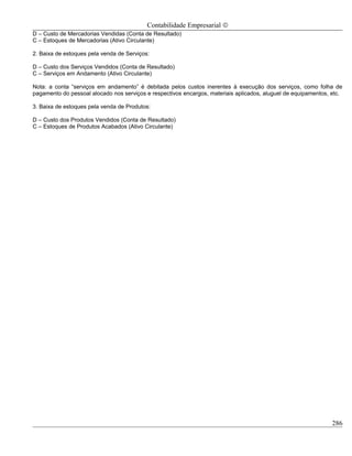 Contabilidade Empresarial ©
D – Custo de Mercadorias Vendidas (Conta de Resultado)
C – Estoques de Mercadorias (Ativo Circulante)

2. Baixa de estoques pela venda de Serviços:

D – Custo dos Serviços Vendidos (Conta de Resultado)
C – Serviços em Andamento (Ativo Circulante)

Nota: a conta “serviços em andamento” é debitada pelos custos inerentes à execução dos serviços, como folha de
pagamento do pessoal alocado nos serviços e respectivos encargos, materiais aplicados, aluguel de equipamentos, etc.

3. Baixa de estoques pela venda de Produtos:

D – Custo dos Produtos Vendidos (Conta de Resultado)
C – Estoques de Produtos Acabados (Ativo Circulante)




                                                                                                                286
 