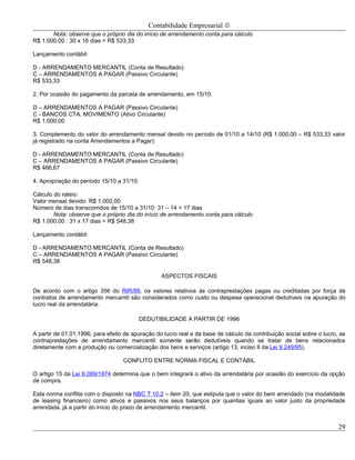 Contabilidade Empresarial ©
       Nota: observe que o próprio dia do início de arrendamento conta para cálculo
R$ 1.000,00 : 30 x 16 dias = R$ 533,33

Lançamento contábil:

D - ARRENDAMENTO MERCANTIL (Conta de Resultado)
C – ARRENDAMENTOS A PAGAR (Passivo Circulante)
R$ 533,33

2. Por ocasião do pagamento da parcela de arrendamento, em 15/10:

D – ARRENDAMENTOS A PAGAR (Passivo Circulante)
C - BANCOS CTA. MOVIMENTO (Ativo Circulante)
R$ 1.000,00

3. Complemento do valor do arrendamento mensal devido no período de 01/10 a 14/10 (R$ 1.000,00 – R$ 533,33 valor
já registrado na conta Arrendamentos a Pagar):

D - ARRENDAMENTO MERCANTIL (Conta de Resultado)
C – ARRENDAMENTOS A PAGAR (Passivo Circulante)
R$ 466,67

4. Apropriação do período 15/10 a 31/10:

Cálculo do rateio:
Valor mensal devido: R$ 1.000,00
Número de dias transcorridos de 15/10 a 31/10: 31 – 14 = 17 dias
        Nota: observe que o próprio dia do início de arrendamento conta para cálculo
R$ 1.000,00 : 31 x 17 dias = R$ 548,38

Lançamento contábil:

D - ARRENDAMENTO MERCANTIL (Conta de Resultado)
C – ARRENDAMENTOS A PAGAR (Passivo Circulante)
R$ 548,38

                                                  ASPECTOS FISCAIS

De acordo com o artigo 356 do RIR/99, os valores relativos às contraprestações pagas ou creditadas por força de
contratos de arrendamento mercantil são considerados como custo ou despesa operacional dedutíveis na apuração do
lucro real da arrendatária.

                                           DEDUTIBILIDADE A PARTIR DE 1996

A partir de 01.01.1996, para efeito de apuração do lucro real e da base de cálculo da contribuição social sobre o lucro, as
contraprestações de arrendamento mercantil somente serão dedutíveis quando se tratar de bens relacionados
diretamente com a produção ou comercialização dos bens e serviços (artigo 13, inciso II da Lei 9.249/95).

                                   CONFLITO ENTRE NORMA FISCAL E CONTÁBIL

O artigo 15 da Lei 6.099/1974 determina que o bem integrará o ativo da arrendatária por ocasião do exercício da opção
de compra.

Esta norma conflita com o disposto na NBC T 10.2 – item 20, que estipula que o valor do bem arrendado (na modalidade
de leasing financeiro) como ativos e passivos nos seus balanços por quantias iguais ao valor justo da propriedade
arrendada, já a partir do início do prazo de arrendamento mercantil.


                                                                                                                        29
 
