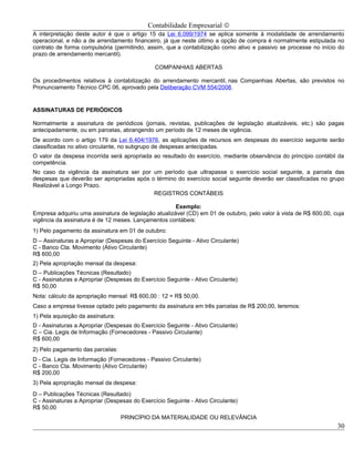 Contabilidade Empresarial ©
A interpretação deste autor é que o artigo 15 da Lei 6.099/1974 se aplica somente à modalidade de arrendamento
operacional, e não a de arrendamento financeiro, já que neste último a opção de compra é normalmente estipulada no
contrato de forma compulsória (permitindo, assim, que a contabilização como ativo e passivo se processe no início do
prazo de arrendamento mercantil).

                                               COMPANHIAS ABERTAS

Os procedimentos relativos à contabilização do arrendamento mercantil, nas Companhias Abertas, são previstos no
Pronunciamento Técnico CPC 06, aprovado pela Deliberação CVM 554/2008.


ASSINATURAS DE PERIÓDICOS

Normalmente a assinatura de periódicos (jornais, revistas, publicações de legislação atualizáveis, etc.) são pagas
antecipadamente, ou em parcelas, abrangendo um período de 12 meses de vigência.
De acordo com o artigo 179 da Lei 6.404/1976, as aplicações de recursos em despesas do exercício seguinte serão
classificadas no ativo circulante, no subgrupo de despesas antecipadas.
O valor da despesa incorrida será apropriada ao resultado do exercício, mediante observância do princípio contábil da
competência.
No caso da vigência da assinatura ser por um período que ultrapasse o exercício social seguinte, a parcela das
despesas que deverão ser apropriadas após o término do exercício social seguinte deverão ser classificadas no grupo
Realizável a Longo Prazo.
                                           REGISTROS CONTÁBEIS

                                                      Exemplo:
Empresa adquiriu uma assinatura de legislação atualizável (CD) em 01 de outubro, pelo valor à vista de R$ 600,00, cuja
vigência da assinatura é de 12 meses. Lançamentos contábeis:
1) Pelo pagamento da assinatura em 01 de outubro:
D – Assinaturas a Apropriar (Despesas do Exercício Seguinte - Ativo Circulante)
C - Banco Cta. Movimento (Ativo Circulante)
R$ 600,00
2) Pela apropriação mensal da despesa:
D – Publicações Técnicas (Resultado)
C - Assinaturas a Apropriar (Despesas do Exercício Seguinte - Ativo Circulante)
R$ 50,00
Nota: cálculo da apropriação mensal: R$ 600,00 : 12 = R$ 50,00.
Caso a empresa tivesse optado pelo pagamento da assinatura em três parcelas de R$ 200,00, teremos:
1) Pela aquisição da assinatura:
D - Assinaturas a Apropriar (Despesas do Exercício Seguinte - Ativo Circulante)
C – Cia. Legis de Informação (Fornecedores - Passivo Circulante)
R$ 600,00
2) Pelo pagamento das parcelas:
D - Cia. Legis de Informação (Fornecedores - Passivo Circulante)
C - Banco Cta. Movimento (Ativo Circulante)
R$ 200,00
3) Pela apropriação mensal da despesa:
D – Publicações Técnicas (Resultado)
C - Assinaturas a Apropriar (Despesas do Exercício Seguinte - Ativo Circulante)
R$ 50,00
                                   PRINCÍPIO DA MATERIALIDADE OU RELEVÂNCIA
                                                                                                                   30
 