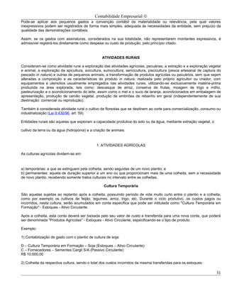 Contabilidade Empresarial ©
Pode-se aplicar aos pequenos gastos a convenção contábil da materialidade ou relevância, pela qual valores
inexpressivos podem ser registrados de forma mais simples, adequada às necessidades da entidade, sem prejuízo da
qualidade das demonstrações contábeis.

Assim, se os gastos com assinaturas, considerados na sua totalidade, não representarem montantes expressivos, é
admissível registrá-los diretamente como despesa ou custo de produção, pelo princípio citado.


                                                 ATIVIDADES RURAIS

Consideram-se como atividade rural a exploração das atividades agrícolas, pecuárias, a extração e a exploração vegetal
e animal, a exploração da apicultura, avicultura, suinocultura, sericicultura, piscicultura (pesca artesanal de captura do
pescado in natura) e outras de pequenos animais; a transformação de produtos agrícolas ou pecuários, sem que sejam
alteradas a composição e as características do produto in natura, realizada pelo próprio agricultor ou criador, com
equipamentos e utensílios usualmente empregados nas atividades rurais, utilizando-se exclusivamente matéria-prima
produzida na área explorada, tais como: descasque de arroz, conserva de frutas, moagem de trigo e milho,
pasteurização e o acondicionamento do leite, assim como o mel e o suco de laranja, acondicionados em embalagem de
apresentação, produção de carvão vegetal, produção de embriões de rebanho em geral (independentemente de sua
destinação: comercial ou reprodução).

Também é considerada atividade rural o cultivo de florestas que se destinem ao corte para comercialização, consumo ou
industrialização (Lei 9.430/96, art. 59).

Entidades rurais são aquelas que exploram a capacidade produtiva do solo ou da água, mediante extração vegetal, o

cultivo da terra ou da água (hidroponia) e a criação de animais.



                                              1. ATIVIDADES AGRÍCOLAS

As culturas agrícolas dividem-se em:



a) temporárias: a que se extinguem pela colheita, sendo seguidas de um novo plantio; e
b) permanentes: aquela de duração superior a um ano ou que proporcionam mais de uma colheita, sem a necessidade
de novo plantio, recebendo somente tratos culturais no intervalo entre as colheitas.

                                                  Cultura Temporária

São aquelas sujeitas ao replantio após a colheita, possuindo período de vida muito curto entre o plantio e a colheita,
como por exemplo os cultivos de feijão, legumes, arroz, trigo, etc. Durante o ciclo produtivo, os custos pagos ou
incorridos, nesta cultura, serão acumulados em conta específica que pode ser intitulada como "Cultura Temporária em
Formação" - Estoques - Ativo Circulante.

Após a colheita, esta conta deverá ser baixada pelo seu valor de custo e transferida para uma nova conta, que poderá
ser denominada "Produtos Agrícolas" - Estoques - Ativo Circulante, especificando-se o tipo de produto.

Exemplo:

1) Contabilização de gasto com o plantio de cultura de soja:

D – Cultura Temporária em Formação – Soja (Estoques – Ativo Circulante)
C – Fornecedores – Sementes Cargil S/A (Passivo Circulante)
R$ 10.000,00

2) Colheita da respectiva cultura, sendo o total dos custos incorridos da mesma transferidas para os estoques:

                                                                                                                       31
 