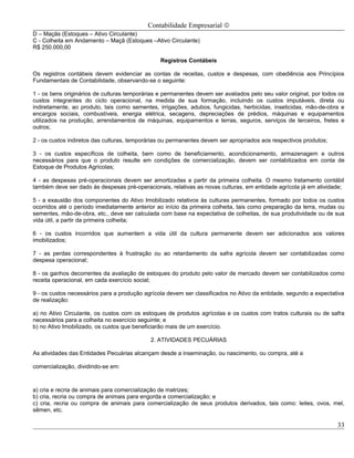Contabilidade Empresarial ©
D – Maçãs (Estoques – Ativo Circulante)
C - Colheita em Andamento – Maçã (Estoques –Ativo Circulante)
R$ 250.000,00

                                                Registros Contábeis

Os registros contábeis devem evidenciar as contas de receitas, custos e despesas, com obediência aos Princípios
Fundamentais de Contabilidade, observando-se o seguinte:

1 - os bens originários de culturas temporárias e permanentes devem ser avaliados pelo seu valor original, por todos os
custos integrantes do ciclo operacional, na medida de sua formação, incluindo os custos imputáveis, direta ou
indiretamente, ao produto, tais como sementes, irrigações, adubos, fungicidas, herbicidas, inseticidas, mão-de-obra e
encargos sociais, combustíveis, energia elétrica, secagens, depreciações de prédios, máquinas e equipamentos
utilizados na produção, arrendamentos de máquinas, equipamentos e terras, seguros, serviços de terceiros, fretes e
outros;

2 - os custos indiretos das culturas, temporárias ou permanentes devem ser apropriados aos respectivos produtos;

3 - os custos específicos de colheita, bem como de beneficiamento, acondicionamento, armazenagem e outros
necessários para que o produto resulte em condições de comercialização, devem ser contabilizados em conta de
Estoque de Produtos Agrícolas;

4 - as despesas pré-operacionais devem ser amortizadas a partir da primeira colheita. O mesmo tratamento contábil
também deve ser dado às despesas pré-operacionais, relativas as novas culturas, em entidade agrícola já em atividade;

5 - a exaustão dos componentes do Ativo Imobilizado relativos às culturas permanentes, formado por todos os custos
ocorridos até o período imediatamente anterior ao início da primeira colheita, tais como preparação da terra, mudas ou
sementes, mão-de-obra, etc., deve ser calculada com base na expectativa de colheitas, de sua produtividade ou de sua
vida útil, a partir da primeira colheita;

6 - os custos incorridos que aumentem a vida útil da cultura permanente devem ser adicionados aos valores
imobilizados;

7 - as perdas correspondentes à frustração ou ao retardamento da safra agrícola devem ser contabilizadas como
despesa operacional;

8 - os ganhos decorrentes da avaliação de estoques do produto pelo valor de mercado devem ser contabilizados como
receita operacional, em cada exercício social;

9 - os custos necessários para a produção agrícola devem ser classificados no Ativo da entidade, segundo a expectativa
de realização:

a) no Ativo Circulante, os custos com os estoques de produtos agrícolas e os custos com tratos culturais ou de safra
necessários para a colheita no exercício seguinte; e
b) no Ativo Imobilizado, os custos que beneficiarão mais de um exercício.

                                             2. ATIVIDADES PECUÁRIAS

As atividades das Entidades Pecuárias alcançam desde a inseminação, ou nascimento, ou compra, até a

comercialização, dividindo-se em:



a) cria e recria de animais para comercialização de matrizes;
b) cria, recria ou compra de animais para engorda e comercialização; e
c) cria, recria ou compra de animais para comercialização de seus produtos derivados, tais como: leites, ovos, mel,
sêmen, etc.

                                                                                                                    33
 