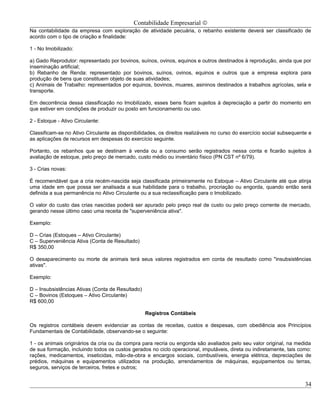 Contabilidade Empresarial ©
Na contabilidade da empresa com exploração de atividade pecuária, o rebanho existente deverá ser classificado de
acordo com o tipo de criação e finalidade:

1 - No Imobilizado:

a) Gado Reprodutor: representado por bovinos, suínos, ovinos, equinos e outros destinados à reprodução, ainda que por
inseminação artificial;
b) Rebanho de Renda: representado por bovinos, suínos, ovinos, equinos e outros que a empresa explora para
produção de bens que constituem objeto de suas atividades;
c) Animais de Trabalho: representados por equinos, bovinos, muares, asininos destinados a trabalhos agrícolas, sela e
transporte.

Em decorrência dessa classificação no Imobilizado, esses bens ficam sujeitos à depreciação a partir do momento em
que estiver em condições de produzir ou posto em funcionamento ou uso.

2 - Estoque - Ativo Circulante:

Classificam-se no Ativo Circulante as disponibilidades, os direitos realizáveis no curso do exercício social subsequente e
as aplicações de recursos em despesas do exercício seguinte.

Portanto, os rebanhos que se destinam à venda ou a consumo serão registrados nessa conta e ficarão sujeitos à
avaliação de estoque, pelo preço de mercado, custo médio ou inventário físico (PN CST nº 6/79).

3 - Crias novas:

É recomendável que a cria recém-nascida seja classificada primeiramente no Estoque – Ativo Circulante até que atinja
uma idade em que possa ser analisada a sua habilidade para o trabalho, procriação ou engorda, quando então será
definida a sua permanência no Ativo Circulante ou a sua reclassificação para o Imobilizado.

O valor do custo das crias nascidas poderá ser apurado pelo preço real de custo ou pelo preço corrente de mercado,
gerando nesse último caso uma receita de "superveniência ativa".

Exemplo:

D – Crias (Estoques – Ativo Circulante)
C – Superveniência Ativa (Conta de Resultado)
R$ 350,00

O desaparecimento ou morte de animais terá seus valores registrados em conta de resultado como "insubsistências
ativas".

Exemplo:

D – Insubsistências Ativas (Conta de Resultado)
C – Bovinos (Estoques – Ativo Circulante)
R$ 600,00

                                                  Registros Contábeis

Os registros contábeis devem evidenciar as contas de receitas, custos e despesas, com obediência aos Princípios
Fundamentais de Contabilidade, observando-se o seguinte:

1 - os animais originários da cria ou da compra para recria ou engorda são avaliados pelo seu valor original, na medida
de sua formação, incluindo todos os custos gerados no ciclo operacional, imputáveis, direta ou indiretamente, tais como:
rações, medicamentos, inseticidas, mão-de-obra e encargos sociais, combustíveis, energia elétrica, depreciações de
prédios, máquinas e equipamentos utilizados na produção, arrendamentos de máquinas, equipamentos ou terras,
seguros, serviços de terceiros, fretes e outros;


                                                                                                                       34
 