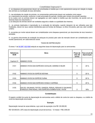 Contabilidade Empresarial ©
2 - as despesas pré-operacionais devem ser amortizadas à medida que o ciclo operacional avança em relação à criação
dos animais ou à produção de seus derivados;

3 - nas atividades de criação de animais, os componentes patrimoniais devem ser avaliados como segue:
a) o nascimento de animais, conforme o custo acumulado do período, dividido pelo número de animais nascidos;
b) os custos com os animais devem ser agregados ao valor original à medida que são incorridos, de acordo com as
diversas fases de crescimento; e
c) os estoques de animais devem ser avaliados segundo a idade e a qualidade dos mesmos;

4 - os animais destinados à reprodução ou à produção de derivados, quando deixarem de ser utilizados para tais
finalidades, devem ter seus valores transferidos para as Contas de Estoque, no Ativo Circulante, pelo seu valor contábil
unitário;

5 - as perdas por morte natural devem ser contabilizadas como despesa operacional, por decorrentes de risco inerente à
atividade;

6 - os ganhos decorrentes da avaliação de estoques do produto pelo valor de mercado devem ser contabilizados como
receita operacional, em cada exercício social.

                                              TAXAS DE DEPRECIAÇÃO

O anexo 1 da IN SRF 162/1998 estipula as seguintes taxas de depreciação para os semoventes:



  Referência                                       Bens                                      Prazo de    Taxa anual de
    NCM                                                                                      vida útil    depreciação
                                                                                              (anos)


  Capítulo 01   ANIMAIS VIVOS


     0101       ANIMAIS VIVOS DAS ESPÉCIES CAVALAR, ASININA E MUAR                               5            20 %



     0102       ANIMAIS VIVOS DA ESPÉCIE BOVINA                                                  5            20 %


     0103       ANIMAIS VIVOS DA ESPÉCIE SUÍNA                                                   5            20 %


     0104       ANIMAIS VIVOS DAS ESPÉCIES OVINA E CAPRINA                                       5            20 %


     0105       GALOS, GALINHAS, PATOS, GANSOS, PERUS, PERUAS E GALINHAS-
                D'ANGOLA (PINTADAS), DAS ESPÉCIES DOMÉSTICAS, VIVOS                              2            50%

                                                    Contabilização

O registro contábil da quota de depreciação de semoventes será a débito de conta de custo ou despesa, e a crédito da
conta de depreciação acumulada.

                                                       Exemplo:

Depreciação mensal de vacas leiteiras, cujo custo de aquisição é de R$ 120.000,00:

R$ 120.000,00 x 20% (taxa de depreciação anual de bovinos) : 12 meses = R$ 2.000,00

                                                                                                                     35
 