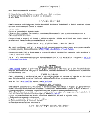 Contabilidade Empresarial ©

Baixa da respectiva exaustão acumulada:

D – Exaustão Acumulada - Cultura Permanente Formada – Café (Imobilizado)
C - Perdas com Geadas (Conta de Resultado não Operacional)
R$ 140.000,00

                                              5. AVALIAÇÃO DE ESTOQUE

O estoque final de produtos agrícolas, animais e extrativos, existente no encerramento do período, deverá ser avaliado
com base num dos seguintes critérios de avaliação:

a) custo médio;
b) custo de aquisições mais recentes (Peps);
c) inventário físico (contagem física) avaliado aos preços unitários praticados mais recentemente nas compras; e
d) preços correntes no mercado.

Observe-se que a avaliação do estoque a preços de mercado, embora de apuração mais prática, implica no
reconhecimento da valorização como receita tributável no período.

                         A PARTIR DE 01.01.2010 – ATIVIDADES AGRÍCOLAS E PECUÁRIAS

Nos exercícios iniciados a partir de 1º de janeiro de 2010, os procedimentos contábeis a serem seguidos para atividades
agrícolas e pecuárias são as estabelecidas na NBC T 19.29 - Ativo Biológico e Produto Agrícola.

O produto agrícola colhido de ativos biológicos da entidade deve ser mensurado ao valor justo, menos a despesa de
venda, no momento da colheita.

Até 31.12.2009, permanecem as disposições previstas na Resolução CFC 909, de 08.08.2001, que aprovou a NBC T-10
- Atividades Agropecuárias.


                                                    ATIVO DIFERIDO
                                           EXTINÇÃO DO ATIVO DIFERIDO
A MP 449/2008 modificou a composição dos grupos patrimoniais, e estabeleceu que o ativo não-circulante será
composto por ativo realizável a longo prazo, investimentos, imobilizado e intangível, não citando o diferido. Portanto, este
subgrupo deixa de existir.
                                                SALDOS EM 31.12.2008
O saldo existente em 31 de dezembro de 2008 no ativo diferido que, pela sua natureza, não puder ser alocado a outro
grupo de contas, poderá permanecer no ativo sob essa classificação até sua completa amortização.

Base: art. 299-A da Lei 6.404/1976 (incluído pela MP 449/2008).

                                            PROCEDIMENTOS ANTERIORES
O Ativo Diferido caracterizava-se por evidenciar os recursos aplicados na realização de despesas que, por contribuírem
para a formação do resultado de mais de um exercício social futuro, somente são apropriadas às contas de resultado à
medida e na proporção em que essa contribuição influencia a geração do resultado de cada exercício.
O Ativo Diferido deveria ser avaliado, pelo valor do capital aplicado, ou seja, o valor dos gastos realizados, deduzido do
saldo das contas que registrem a sua amortização (art. 183 da Lei 6.404/76).
O grupo Ativo Diferido, classificado no Ativo Permanente, apresentava, em geral, as seguintes contas:
I - gastos de implantação e pré-operacionais;
II - gastos com pesquisa e desenvolvimento de produtos;
III - gastos de implantação de sistemas e métodos;
IV - gastos de reorganização ou reestruturação.

                               GASTOS DE IMPLANTAÇÃO DE SISTEMAS E MÉTODOS


                                                                                                                         37
 