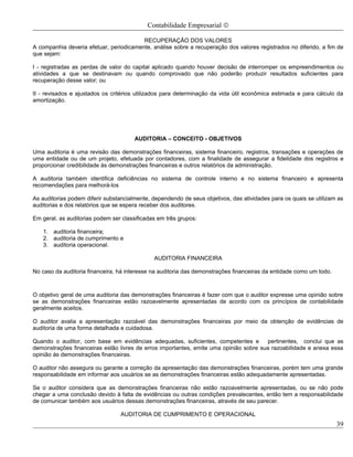Contabilidade Empresarial ©

                                         RECUPERAÇÃO DOS VALORES
A companhia deveria efetuar, periodicamente, análise sobre a recuperação dos valores registrados no diferido, a fim de
que sejam:

I - registradas as perdas de valor do capital aplicado quando houver decisão de interromper os empreendimentos ou
atividades a que se destinavam ou quando comprovado que não poderão produzir resultados suficientes para
recuperação desse valor; ou

II - revisados e ajustados os critérios utilizados para determinação da vida útil econômica estimada e para cálculo da
amortização.




                                       AUDITORIA – CONCEITO - OBJETIVOS

Uma auditoria é uma revisão das demonstrações financeiras, sistema financeiro, registros, transações e operações de
uma entidade ou de um projeto, efetuada por contadores, com a finalidade de assegurar a fidelidade dos registros e
proporcionar credibilidade às demonstrações financeiras e outros relatórios da administração.

A auditoria também identifica deficiências no sistema de controle interno e no sistema financeiro e apresenta
recomendações para melhorá-los

As auditorias podem diferir substancialmente, dependendo de seus objetivos, das atividades para os quais se utilizam as
auditorias e dos relatórios que se espera receber dos auditores.

Em geral, as auditorias podem ser classificadas em três grupos:

   1. auditoria financeira;
   2. auditoria de cumprimento e
   3. auditoria operacional.

                                              AUDITORIA FINANCEIRA

No caso da auditoria financeira, há interesse na auditoria das demonstrações financeiras da entidade como um todo.



O objetivo geral de uma auditoria das demonstrações financeiras é fazer com que o auditor expresse uma opinião sobre
se as demonstrações financeiras estão razoavelmente apresentadas de acordo com os princípios de contabilidade
geralmente aceitos.

O auditor avalia a apresentação razoável das demonstrações financeiras por meio da obtenção de evidências de
auditoria de uma forma detalhada e cuidadosa.

Quando o auditor, com base em evidências adequadas, suficientes, competentes e          pertinentes, conclui que as
demonstrações financeiras estão livres de erros importantes, emite uma opinião sobre sua razoabilidade e anexa essa
opinião às demonstrações financeiras.

O auditor não assegura ou garante a correção da apresentação das demonstrações financeiras, porém tem uma grande
responsabilidade em informar aos usuários se as demonstrações financeiras estão adequadamente apresentadas.

Se o auditor considera que as demonstrações financeiras não estão razoavelmente apresentadas, ou se não pode
chegar a uma conclusão devido à falta de evidências ou outras condições prevalecentes, então tem a responsabilidade
de comunicar também aos usuários dessas demonstrações financeiras, através de seu parecer.

                                 AUDITORIA DE CUMPRIMENTO E OPERACIONAL
                                                                                                                     39
 