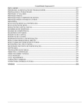 Contabilidade Empresarial ©
PRÓ-LABORE---------------------------------------------------------------------------------------------------------227
PROGRAMA ALIMENTAÇÃO DO TRABALHADOR-------------------------------------------------------228
PROPAGANDA E PUBLICIDADE--------------------------------------------------------------------------------229
PROVISÃO 13º SALÁRIO------------------------------------------------------------------------------------------230
PROVISÃO FÉRIAS-------------------------------------------------------------------------------------------------233
PROVISÃO PARA O IMPOSTO DE RENDA-------------------------------------------------------------------235
PROVISÃO PERDA ESTOQUES LIVROS----------------------------------------------------------------------238
PROVISÕES-----------------------------------------------------------------------------------------------------------239
REAVALIÇÃO BENS NA CONTROLADA---------------------------------------------------------------------240
REAVALIAÇÃO DE BENS-----------------------------------------------------------------------------------------244
REDUÇÃO DO CAPITAL SOCIAL-------------------------------------------------------------------------------249
REEMBOLSO DE DESPESAS-------------------------------------------------------------------------------------250
REGIME DE COMPETÊNCIA-------------------------------------------------------------------------------------252
REGISTROS CONTÁBEIS------------------------------------------------------------------------------------------254
RESERVAS DE CAPITAL------------------------------------------------------------------------------------------257
RESERVAS DE LUCROS-------------------------------------------------------------------------------------------260
RESPONSÁVEIS PELA ESCRITURAÇÃO----------------------------------------------------------------------263
RESULTADO OPERACIONAL BRUTO-------------------------------------------------------------------------265
RESULTADOS DE EXERCICIOS FUTUROS------------------------------------------------------------------266
RETENÇÕES CSLL PIS E COFINS-------------------------------------------------------------------------------269
SOCIEDADE EM CONTA DE PARTICIPAÇÃO---------------------------------------------------------------270
SOFTWARES----------------------------------------------------------------------------------------------------------273
TRANSAÇÕES BANCÁRIAS--------------------------------------------------------------------------------------275
TRIBUTOS A CONPENSAR---------------------------------------------------------------------------------------277
TRIBUTOS SOBRE VENDAS--------------------------------------------------------------------------------------278
VALE PEDÁGIO------------------------------------------------------------------------------------------------------279
VALE TRANSPORTE-----------------------------------------------------------------------------------------------280
VARIAÇÕES CAMBIAIS-------------------------------------------------------------------------------------------281
VENDA PARA ENTREGA FUTURA-----------------------------------------------------------------------------282
VENDAS        ------------------------------------------------------------------------------------------------------------283




                                                                                                                                4
 