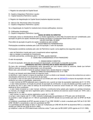 Contabilidade Empresarial ©

1. Registro da subscrição do Capital Social:

D - Capital a Integralizar (Patrimônio Líquido)
C – Capital Subscrito (Patrimônio Líquido)

2. Registro da integralização do Capital Social (mediante depósito bancário):

D – Bancos Cta. Movimento (Ativo Circulante)
C - Capital a Integralizar (Patrimônio Líquido)

Se a integralização do Capital for mediante bens imóveis (edificações), teremos:

D – Edificações (Imobilizado)
C - Capital a Integralizar (Patrimônio Líquido)
                                              BAIXA DE BENS OU DIREITOS
A alienação, baixa ou obsolescência de bens ou direitos registrados no Ativo Não Circulante deve ser contabilizada, para
apuração do ganho de capital, tributável pelo Imposto de Renda e Contribuição Social sobre o Lucro.
                                                VALOR CONTÁBIL DO BEM
Para efeito de apuração do ganho de capital, considera-se valor contábil:
                                          1 - INVESTIMENTOS PERMANENTES:
Participações societárias avaliadas pelo custo de aquisição: o valor de aquisição.

Participações societárias avaliadas pelo valor de Patrimônio Líquido: soma algébrica dos seguintes valores:

– valor de Patrimônio Líquido pelo qual o investimento estiver registrado;
– ágio ou deságio na aquisição do investimento;
– provisão para perdas, constituídas até 31-12-1995, quando dedutível.
                                     2 - OURO NÃO CONSIDERADO ATIVO FINANCEIRO
O valor de aquisição.
                                               3 - DEMAIS BENS E DIREITOS
O custo de aquisição, diminuído dos encargos de depreciação, amortização ou exaustão acumulada.
                            EMPRESAS QUE NÃO CONTROLAM OS BENS INDIVIDUALMENTE
Os bens não controlados individualmente serão agrupados em uma mesma conta ou subconta, desde que tenham
idêntica natureza, igual taxa de depreciação e ano de aquisição.
Nesse caso, para proceder à baixa de qualquer desses bens, deverá observar o seguinte:
                                      BENS OU DIREITOS ADQUIRIDOS ATÉ 31-01-1989
O custo a ser baixado será determinado do seguinte modo:
a) identificar o valor original e a época de aquisição do bem ou direito a ser baixado, inclusive dos acréscimos ao custo e
reavaliações anteriores ao início do período de apuração;
b) converter o valor do bem para OTN através de sua divisão pelo valor da ORTN/OTN na época da aquisição e de cada
acréscimo ao custo ou reavaliação, observando:
– o valor nominal da ORTN estipulado para o respectivo ano, quando se tratar de aquisições registradas até 31-12-1976;
– o valor médio trimestral, em função do período de apuração do contribuinte, no caso de adições ocorridas a partir de 1º
de janeiro de 1977 e até a data do balanço de encerramento do exercício social iniciado em 1978, sujeito à correção
especial do Ativo Imobilizado;
– o valor médio trimestral ou o valor mensal, conforme o contribuinte tenha optado pelo registro em partidas trimestrais
ou mensais, em relação aos bens registrados após o balanço de abertura de exercício social iniciado em 1978 e até o
balanço de 31-12-1986;
– valor mensal, no caso de valores registrados a partir de 1-1-1987;
c) corrigir o valor original, até 31-1-1989, mediante multiplicação da quantidade em OTN pelo valor de NCz$ 6,92;
d) converter o valor corrigido em 31-1-89 em quantidade de BTNF através da sua divisão pelo valor do BTNF de NCz$
1,0000;
e) multiplicar a quantidade de BTNF apurado na letra “d” por CR$ 126,8621 e dividir o resultado pelo FAP de 01-02-1991
(CR$ 126,8621), convertendo o valor em quantidade de FAP;
f) a quantidade de FAP obtida na letra “e” deve ser multiplicada por CR$ 597,06 (FAP de dezembro/1991) e o resultado
dividido por CR$ 597,06 (UFIR de 02-01-1992);
g) multiplicar o valor em UFIR determinado conforme a letra “f” pelo valor de R$ 0,8287 (UFIR vigente em 01-01-1996);

                                                                                                                        41
 