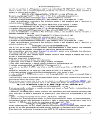 Contabilidade Empresarial ©
i) o valor em quantidade de UFIR apurado na letra “h” será multiplicado por R$ 0,8287 (UFIR vigente em 1-1-1996),
obtendo-se assim o valor da correção complementar pelo IPC/90, a ser acrescido ao custo de aquisição, para efeito de
apuração do ganho ou perda de capital.
                      BENS OU DIREITOS ADQUIRIDOS A PARTIR DE 01-01-1992 ATÉ 31-08-1994
Os valores adquiridos a partir de 01-01-1992 e até 31-08-1994 devem ser baixados do seguinte modo:
a) converter o valor adquirido ou acrescido pela UFIR do dia da aquisição ou do acréscimo;
b) multiplicar a quantidade de UFIR apurada na letra “a” pelo valor de R$ 0,8287 (UFIR vigente em 1-1-1996);
c) baixar, na contabilidade e no controle do Ativo Imobilizado adotado, o valor apurado na letra “b”, bem como os
acréscimos posteriores a 01-01-1996.
                       BENS OU DIREITOS ADQUIRIDOS A PARTIR DE 01-09-1994 ATÉ 31-12-1994
Os valores adquiridos a partir de 01-09-1994 até 31-12-1994 devem ser baixados do seguinte modo:
a) converter o valor adquirido ou acrescido pela UFIR do mês da aquisição ou acréscimo;
b) multiplicar a quantidade de UFIR apurada na letra “a” pelo valor de R$ 0,8287 (UFIR vigente em 1-1-1996);
c) baixar, na contabilidade e no controle do Ativo Imobilizado adotado, o valor apurado na letra “b”, bem como os
acréscimos posteriores a 01-01-1996.
                             BENS OU DIREITOS ADQUIRIDOS DE 01-01-1995 A 31-12-1995
Os valores adquiridos nesse período devem ser baixados da seguinte maneira:
a) converter o valor adquirido ou acrescido pela UFIR do trimestre da aquisição ou do acréscimo;
b) multiplicar a quantidade de UFIR apurada na letra “a” pelo valor de R$ 0,8287 (UFIR vigente em 1-1-1996);
c) baixar, na contabilidade e no controle do Ativo Imobilizado adotado, o valor apurado na letra “b”, bem como os
acréscimos posteriores a 1-1-1996.
                                     CORREÇÃO ESPECIAL DO ATIVO PERMANENTE
A Lei 8.200/91, em seu artigo 2º, facultou às empresas corrigir monetariamente as contas do então Ativo Permanente,
com base em índice à sua escolha, que refletisse, em nível nacional, variação geral de preços.
Se a empresa efetuou a correção especial do artigo 2º da Lei 8.200/91 sobre o bem a ser baixado, deve determinar o
valor dessa correção, a fim de proceder à sua baixa.
A dificuldade para baixa dessa correção especial somente existirá se houve correção de diversos bens e não se
procedeu ao registro individualizado.
Nesse caso, deve proceder do seguinte modo:
a) determinar o valor que serviu de base à correção especial;
b) aplicar sobre o valor da letra “a” o índice de variação escolhido pela empresa;
c) dividir o valor determinado em “b” por Cr$ 126,8621, convertendo-o em quantidade de FAP;
d) multiplicar a quantidade de FAP por Cr$ 597,06 (FAP de dezembro/1991);
e) converter, em quantidade de UFIR, o valor obtido na letra “d”, mediante a sua divisão por Cr$ 597,06 (UFIR de 2-1-
1992);
f) multiplicar a quantidade de UFIR obtida em “e” pelo valor de R$ 0,8287 (UFIR vigente em 1-1-1996);
g) baixar na contabilidade e no controle do Ativo Imobilizado adotado, o valor apurado na letra “f”;
h) o valor corrigido até 31-12-1995 será acrescido ao custo de aquisição do bem a ser baixado para apuração do ganho
ou perda de capital.
O valor da correção especial do bem objeto da baixa poderá ser deduzido normalmente na determinação do resultado do
período de apuração em que ocorreu a baixa.
No entanto, cabe observar que a baixa de bens que foram objeto da correção especial do Art. 2º da Lei 8.200/91, implica
a realização da Reserva Especial constituída em 31-01-1991, ainda que ela já tenha sido incorporada ao Capital Social.
              BAIXA DOS ENCARGOS DE DEPRECIAÇÃO, AMORTIZAÇÃO E EXAUSTÃO ACUMULADOS
                                    BENS OU DIREITOS ADQUIRIDOS ATÉ 31-12-1995
O valor da depreciação, amortização ou exaustão acumulada, a ser baixado no Razão Auxiliar e na contabilidade, deve
ser determinado do seguinte modo:
a) determinar a percentagem total do encargo acumulado até o último balanço. Para tanto, devem ser tomadas por base
a taxa do encargo e a época da aquisição e dos acréscimos ao custo, assim como as reavaliações do bem a ser
baixado;
b) aplicar a percentagem mencionada sobre o valor em UFIR do bem a ser baixado;
c) proceder à baixa do encargo na escrituração e no controle do Ativo Imobilizado adotado, do valor correspondente à
multiplicação do valor em UFIR, determinado de acordo com a letra “b” deste subitem, pelo valor de R$ 0,8287 (UFIR
vigente em 1-1-1996), bem como do valor dos encargos apropriados a partir de 1-1-1996.
                           CORREÇÃO COMPLEMENTAR PELO IPC/90 – LEI 8.200/91 – Art. 3
No caso de bens adquiridos até 1990, também será necessário baixar a correção complementar pela diferença entre o
BTNF e o IPC em 1990, referente ao encargo de depreciação, amortização ou exaustão porventura registrado.
O valor da correção complementar do encargo, corrigido até 31-12-1995, será determinado como segue:

                                                                                                                    43
 