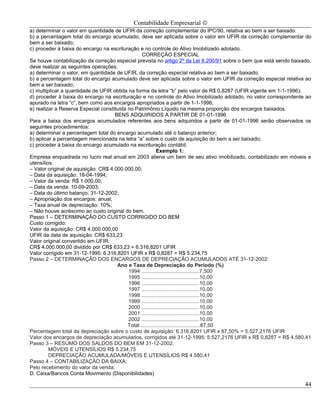 Contabilidade Empresarial ©
a) determinar o valor em quantidade de UFIR da correção complementar do IPC/90, relativa ao bem a ser baixado.
b) a percentagem total do encargo acumulado, deve ser aplicada sobre o valor em UFIR da correção complementar do
bem a ser baixado;
c) proceder à baixa do encargo na escrituração e no controle do Ativo Imobilizado adotado.
                                                  CORREÇÃO ESPECIAL
Se houve contabilização da correção especial prevista no artigo 2º da Lei 8.200/91 sobre o bem que está sendo baixado,
deve realizar as seguintes operações:
a) determinar o valor, em quantidade de UFIR, da correção especial relativa ao bem a ser baixado;
b) a percentagem total do encargo acumulado deve ser aplicada sobre o valor em UFIR da correção especial relativa ao
bem a ser baixado;
c) multiplicar a quantidade de UFIR obtida na forma da letra “b” pelo valor de R$ 0,8287 (UFIR vigente em 1-1-1996);
d) proceder à baixa do encargo na escrituração e no controle do Ativo Imobilizado adotado, no valor correspondente ao
apurado na letra “c”, bem como aos encargos apropriados a partir de 1-1-1996;
e) realizar a Reserva Especial constituída no Patrimônio Líquido na mesma proporção dos encargos baixados.
                                     BENS ADQUIRIDOS A PARTIR DE 01-01-1996
Para a baixa dos encargos acumulados referentes aos bens adquiridos a partir de 01-01-1996 serão observados os
seguintes procedimentos:
a) determinar a percentagem total do encargo acumulado até o balanço anterior;
b) aplicar a percentagem mencionada na letra “a” sobre o custo de aquisição do bem a ser baixado;
c) proceder à baixa do encargo acumulado na escrituração contábil.
                                                           Exemplo 1:
Empresa enquadrada no lucro real anual em 2003 aliena um bem de seu ativo imobilizado, contabilizado em móveis e
utensílios.
– Valor original de aquisição: CR$ 4.000.000,00;
– Data da aquisição: 18-04-1994;
– Valor da venda: R$ 1.000,00;
– Data da venda: 10-09-2003;
– Data do último balanço: 31-12-2002;
– Apropriação dos encargos: anual;
– Taxa anual de depreciação: 10%;
– Não houve acréscimo ao custo original do bem.
Passo 1 – DETERMINAÇÃO DO CUSTO CORRIGIDO DO BEM
Custo corrigido:
Valor da aquisição: CR$ 4.000.000,00
UFIR da data de aquisição: CR$ 633,23
Valor original convertido em UFIR:
CR$ 4.000.000,00 dividido por CR$ 633,23 = 6.316,8201 UFIR
Valor corrigido em 31-12-1995: 6.316,8201 UFIR x R$ 0,8287 = R$ 5.234,75
Passo 2 – DETERMINAÇÃO DOS ENCARGOS DE DEPRECIAÇÃO ACUMULADOS ATÉ 31-12-2002:
                                      Ano e Taxa de Depreciação do Período (%)
                                           1994 ........................................7,500
                                           1995 ........................................10,00
                                           1996 ........................................10,00
                                           1997 ........................................10,00
                                           1998 ........................................10,00
                                           1999 ........................................10,00
                                           2000 ........................................10,00
                                           2001 ........................................10,00
                                           2002 ........................................10,00
                                           Total .........................................87,50
Percentagem total da depreciação sobre o custo de aquisição: 6.316,8201 UFIR x 87,50% = 5.527,2176 UFIR
Valor dos encargos de depreciação acumulados, corrigidos até 31-12-1995: 5.527,2176 UFIR x R$ 0,8287 = R$ 4.580,41
Passo 3 – RESUMO DOS SALDOS DO BEM EM 31-12-2002:
         MÓVEIS E UTENSÍLIOS R$ 5.234,75
         DEPRECIAÇÃO ACUMULADA/MÓVEIS E UTENSÍLIOS R$ 4.580,41
Passo 4 – CONTABILIZAÇÃO DA BAIXA:
Pelo recebimento do valor da venda:
D. Caixa/Bancos Conta Movimento (Disponibilidades)

                                                                                                                   44
 