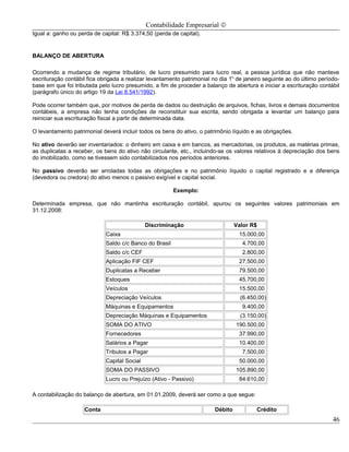Contabilidade Empresarial ©
Igual a: ganho ou perda de capital: R$ 3.374,50 (perda de capital).


BALANÇO DE ABERTURA

Ocorrendo a mudança de regime tributário, de lucro presumido para lucro real, a pessoa jurídica que não manteve
escrituração contábil fica obrigada a realizar levantamento patrimonial no dia 1o de janeiro seguinte ao do último período-
base em que foi tributada pelo lucro presumido, a fim de proceder a balanço de abertura e iniciar a escrituração contábil
(parágrafo único do artigo 19 da Lei 8.541/1992).

Pode ocorrer também que, por motivos de perda de dados ou destruição de arquivos, fichas, livros e demais documentos
contábeis, a empresa não tenha condições de reconstituir sua escrita, sendo obrigada a levantar um balanço para
reiniciar sua escrituração fiscal a partir de determinada data.

O levantamento patrimonial deverá incluir todos os bens do ativo, o patrimônio líquido e as obrigações.

No ativo deverão ser inventariados: o dinheiro em caixa e em bancos, as mercadorias, os produtos, as matérias primas,
as duplicatas a receber, os bens do ativo não circulante, etc., incluindo-se os valores relativos à depreciação dos bens
do imobilizado, como se tivessem sido contabilizados nos períodos anteriores.

No passivo deverão ser arroladas todas as obrigações e no patrimônio líquido o capital registrado e a diferença
(devedora ou credora) do ativo menos o passivo exigível e capital social.

                                                         Exemplo:

Determinada empresa, que não mantinha escrituração contábil, apurou os seguintes valores patrimoniais em
31.12.2008:

                                              Discriminação                       Valor R$
                             Caixa                                                 15.000,00
                             Saldo c/c Banco do Brasil                              4.700,00
                             Saldo c/c CEF                                          2.800,00
                             Aplicação FIF CEF                                     27.500,00
                             Duplicatas a Receber                                  79.500,00
                             Estoques                                              45.700,00
                             Veículos                                              15.500,00
                             Depreciação Veículos                                   (6.450,00)
                             Máquinas e Equipamentos                                9.400,00
                             Depreciação Máquinas e Equipamentos                    (3.150,00)
                             SOMA DO ATIVO                                        190.500,00
                             Fornecedores                                          37.990,00
                             Salários a Pagar                                      10.400,00
                             Tributos a Pagar                                       7.500,00
                             Capital Social                                        50.000,00
                             SOMA DO PASSIVO                                      105.890,00
                             Lucro ou Prejuízo (Ativo - Passivo)                   84.610,00

A contabilização do balanço de abertura, em 01.01.2009, deverá ser como a que segue:

                    Conta                                                Débito           Crédito
                                                                                                                        46
 