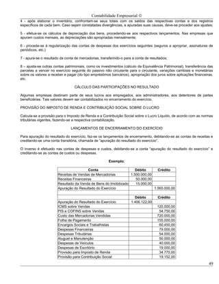 Contabilidade Empresarial ©
4 - após elaborar o inventário, confrontam-se seus totais com os saldos das respectivas contas e dos registros
específicos de cada bem. Caso sejam constatadas divergências, e apuradas suas causas, deve-se proceder aos ajustes;

5 - efetua-se os cálculos de depreciação dos bens, procedendo-se aos respectivos lançamentos. Nas empresas que
apuram custos mensais, as depreciações são apropriadas mensalmente;

6 - procede-se à regularização das contas de despesas dos exercícios seguintes (seguros a apropriar, assinaturas de
periódicos, etc.)

7 - apura-se o resultado da conta de mercadorias, transferindo-o para a conta de resultados;

8 – ajusta-se outras contas patrimoniais, como os investimentos (cálculo da Equivalência Patrimonial), transferência das
parcelas a vencer no exercício seguinte do passivo não circulante para o circulante, variações cambiais e monetárias
sobre os valores a receber e pagar (do tipo empréstimos bancários), apropriação dos juros sobre aplicações financeiras,
etc.

                                 CÁLCULO DAS PARTICIPAÇÕES NO RESULTADO

Algumas empresas destinam parte de seus lucros aos empregados, aos administradores, aos detentores de partes
beneficiárias. Tais valores devem ser contabilizados no encerramento do exercício.

PROVISÃO DO IMPOSTO DE RENDA E CONTRIBUIÇÃO SOCIAL SOBRE O LUCRO

Calcula-se a provisão para o Imposto de Renda e a Contribuição Social sobre o Lucro Líquido, de acordo com as normas
tributárias vigentes, fazendo-se a respectiva contabilização.

                               LANÇAMENTOS DE ENCERRAMENTO DO EXERCÍCIO

Para apuração do resultado do exercício, faz-se os lançamentos de encerramento, debitando-se as contas de receitas e
creditando-se uma conta transitória, chamada de “apuração do resultado do exercício”.

O inverso é efetuado nas contas de despesas e custos, debitando-se a conta “apuração do resultado do exercício” e
creditando-se as contas de custos ou despesas.

                                                       Exemplo:

                                         Conta                      Débito      Crédito
                       Receitas de Vendas de Mercadorias         1.500.000,00
                       Receitas Financeiras                         50.000,00
                       Resultado da Venda de Bens do Imobilizado    15.000,00
                       Apuração do Resultado do Exercício                     1.565.000,00

                                                                       Débito         Crédito
                       Apuração do Resultado do Exercício            1.406.122,00
                       ICMS sobre Vendas                                             120.000,00
                       PIS e COFINS sobre Vendas                                      54.750,00
                       Custo das Mercadorias Vendidas                                720.000,00
                       Folha de Pagamento                                            155.000,00
                       Encargos Sociais e Trabalhistas                                60.450,00
                       Despesas Financeiras                                           79.000,00
                       Despesas Tributárias                                           54.000,00
                       Aluguel e Manutenção                                           50.000,00
                       Despesas de Veículos                                           40.000,00
                       Despesas de Escritório                                         19.000,00
                       Provisão para Imposto de Renda                                 34.770,00
                       Provisão para Contribuição Social                              19.152,00
                                                                                                                     49
 