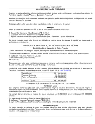 Contabilidade Empresarial ©
                                        AÇÕES OU QUOTAS EM TESOURARIA

As ações ou quotas adquiridas pela companhia ou sociedade limitada serão registradas em conta específica redutora do
Patrimônio Líquido, intitulada "Ações ou Quotas em Tesouraria".

À medida que as ações ou quotas forem alienadas, tal operação gerará resultados positivos ou negativos e não devem
integrar o resultado da empresa.

Se da operação resultar lucro, deverá ser registrado a crédito de uma reserva de capital.

                                                     Exemplo:
Venda de quotas em tesouraria, por R$ 10.000,00, cujo valor contábil é de R$ 6.000,00.

D. Bancos Cta. Movimento (Ativo Circulante) R$ 10.000,00
C. Quotas em Tesouraria (Patrimônio Líquido) R$ 6.000,00
C. Ágio na Venda de Quotas de Capital (Reserva de Capital – Patrimônio Líquido) R$ 4.000,00

Se ocorrer prejuízo, esse valor deverá ser debitado na mesma conta de reserva de capital que sustentava as
quotas/ações em tesouraria.

                     AQUISIÇÃO E ALIENAÇÃO DE AÇÕES PRÓPRIAS - SOCIEDADE ANÔNIMA
                                   Contabilização da Aquisição de Ações Próprias
Quando a sociedade adquire ações próprias, deve registrá-las como redução do Patrimônio Líquido.
Considerando-se, por exemplo, que a sociedade adquira 100.000 ações próprias por R$ 1,00 cada, deverá registrar:
D - Ações em Tesouraria (Patrimônio Líquido)
C - Disponibilidades (Ativo Circulante)
R$ 100.000,00

Observe-se que o valor a ser registrado corresponde ao montante efetivamente pago pelas ações, independentemente
do valor nominal, valor patrimonial ou valor de cotação no mercado.

Tratando-se de sociedade anônima, e caso a mesma possua reservas de lucros de R$ 500.000,00, a retificação do
Patrimônio Líquido será destacada da seguinte forma (§ 5º do art. 182 da Lei nº 6.404/76):
                   Capital Social                                 R$ 1.000.000,00
                   Reservas de Lucros                              R$ 500.000,00
                   Ações em Tesouraria                            (R$ 100.000,00)

                   Patrimônio Líquido                             R$ 1.400.000,00
                         CONTABILIZAÇÃO DA ALIENAÇÃO DAS AÇÕES EM TESOURARIA
                                                  Venda com Lucro
Se a empresa alienar as ações com lucro, esse lucro não integra o resultado do exercício, mas deverá integrar as
reservas de capital que pode ser intitulada como "Ágio na alienação de ações próprias", pois essa venda corresponde a
uma integralização de capital com ágio.
No exemplo do item anterior, se metade das ações adquiridas por R$ 50.000,00 forem vendidas por R$ 60.000,00,
teremos:
D – Bancos Cta. Movimento (Ativo Circulante) R$ 60.000,00
C - Ações em Tesouraria (Patrimônio Líquido) R$ 50.000,00
C - Ágio na Alienação de Ações Próprias (Reserva de Capital - Patrimônio Líquido) R$ 10.000,00

                                                 Venda com Prejuízo
Em nosso exemplo, na hipótese de que a outra metade das ações seja vendida com prejuízo, esse valor não será
registrado no resultado do exercício. Primeiramente, deverá ser baixado contra a conta de reserva de ágio criada com o
resultado positivo apurado na venda anterior.

                                                                                                                    5
 
