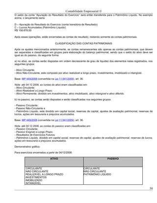 Contabilidade Empresarial ©
O saldo da conta “Apuração do Resultado do Exercício” será então transferida para o Patrimônio Líquido. No exemplo
acima, o lançamento seria:

D – Apuração do Resultado do Exercício (conta transitória de Resultado)
C – Lucros Acumulados (Patrimônio Líquido)
R$ 158.878,00

Após essas operações, estão encerradas as contas de resultado, restando somente as contas patrimoniais.

                                    CLASSIFICAÇÃO DAS CONTAS PATRIMONIAIS

Após os ajustes mencionados anteriormente, as contas remanescentes são apenas as contas patrimoniais, que devem
ser separadas e classificadas em grupos para elaboração do balanço patrimonial, sendo que o saldo do ativo deve ser
igual ao do passivo, da seguinte forma:

a) no ativo, as contas serão dispostas em ordem decrescente de grau de liquidez dos elementos nelas registrados, nos
seguintes grupos:

- Ativo Circulante;
- Ativo Não-Circulante, este composto por ativo realizável a longo prazo, investimentos, imobilizado e intangível.

Base: MP 449/2008 (convertida na Lei 11.941/2009), art. 36.

Nota: até 04.12.2008, as contas do ativo eram classificadas em:
- Ativo Circulante;
- Ativo Realizável a Longo Prazo;
- Ativo Permanente, dividido em investimentos, ativo imobilizado, ativo intangível e ativo diferido.

b) no passivo, as contas serão dispostas e serão classificadas nos seguintes grupos:

- Passivo Circulante;
- Passivo Não-Circulante e
- Patrimônio Líquido, este dividido em capital social, reservas de capital, ajustes de avaliação patrimonial, reservas de
lucros, ações em tesouraria e prejuízos acumulados.

Base: MP 449/2008 (convertida na Lei 11.941/2009), art. 36.

Nota: até 04.12.2008, as contas do passivo eram classificadas em:
- Passivo Circulante;
- Passivo Exigível a Longo Prazo;
- Resultados de Exercícios Futuros;
- Patrimônio Líquido, dividido em capital social, reservas de capital, ajustes de avaliação patrimonial, reservas de lucros,
ações em tesouraria e prejuízos acumulados.

Demonstrativo gráfico:

Para exercícios encerrados a partir de 04/12/2008:

                                ATIVO                                               PASSIVO


          CIRCULANTE                                          CIRCULANTE
          NÃO CIRCULANTE                                      NÃO CIRCULANTE
          REALIZÁVEL A LONGO PRAZO                            PATRIMÔNIO LÍQUIDO
          INVESTIMENTOS
          IMOBILIZADO
          INTANGÍVEL

                                                                                                                         50
 