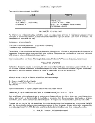 Contabilidade Empresarial ©

Para exercícios encerrados até 04/12/2008:

                              ATIVO                                             PASSIVO


         CIRCULANTE                                        CIRCULANTE
         REALIZÁVEL A LONGO PRAZO                          EXIGÍVEL A LONGO PRAZO
         PERMANENTE                                        RESULTADO DE EXERCÍCIOS FUTUROS
                                                           PATRIMÔNIO LÍQUIDO


                                             DESTINAÇÃO DO RESULTADO

Por determinação contratual, legal ou estatutária, podem ser necessárias a formação de reservas de lucros específicas,
como para as Sociedades Anônimas, que devem constituir a Reserva Legal (5% sobre o lucro líquido do exercício – nas
condições do art. 193 da Lei das S/A).

Neste caso, o lançamento seria:

D - Lucros Acumulados (Patrimônio Líquido - Conta Transitória)
C - Reserva Legal (Patrimônio Líquido)

Os saldos de lucros acumulados precisam ser totalmente destinados por proposta da administração da companhia no
pressuposto de sua aprovação pela assembléia geral ordinária. Observe-se que a obrigação de essa conta não conter
saldo aplica-se unicamente às sociedades por ações.

Veja maiores detalhes nos tópicos "Distribuição de Lucros ou Dividendos" e "Reservas de Lucros", neste manual.

                                              PREJUÍZO DO EXERCÍCIO

Na hipótese de ocorrer prejuízo no exercício, tal valor deve ser transferido para reservas de lucros existentes. Se tais
não existirem, ou forem insuficientes, o valor não compensado deverá ser mantido em conta de “Prejuízos Acumulados”,
até sua futura absorção por lucros, reservas de capital ou mesmo pela redução do Capital Social.

                                                       Exemplo:

Absorção de R$ 20.000,00 de prejuízo do exercício pela Reserva Legal:

D – Reserva Legal (Patrimônio Líquido)
C – Prejuízos Acumulados (Patrimônio Líquido)
R$ 20.000,00

Veja maiores detalhes no tópico "Compensação de Prejuízos", neste manual.

TRANSCRIÇÃO DO BALANÇO PATRIMONIAL E DA DEMONSTRAÇÃO DE RESULTADOS

Após ter efetuado todos os lançamentos de encerramento do exercício, no livro diário, devem ser transcritos também o
balanço patrimonial e a demonstração do resultado do exercício, além da demonstração dos lucros ou prejuízos
acumulados, com a data e assinatura dos administradores e do responsável pela contabilidade, com respectivo CRC.

Observar que, no caso de S/A, há necessidade de publicação das respectivas demonstrações, conforme Lei 6.404/76,
além das demonstrações de lucros ou prejuízos acumulados, do fluxo de caixa e do valor adicionado, para exercícios
encerrados a partir de 01.01.2008. Consulte cada tópico destas demonstrações, nesta obra, para detalhamentos.

                                  DECLARAÇÃO DE HABILITAÇÃO PROFISSIONAL

                                                                                                                     51
 