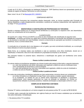 Contabilidade Empresarial ©

A partir de 01.01.2012, a Declaração de Habilitação Profissional - DHP Eletrônica deverá ser apresentada quando por
ocasião do registro do Balanço Patrimonial na Junta Comercial.

Base: inciso V do art. 2º da Resolução CFC 1.363/2011.

                                                COMPANHIAS ABERTAS

As demonstrações financeiras das companhias abertas observarão, ainda, as normas expedidas pela Comissão de
Valores Mobiliários e serão obrigatoriamente submetidas a auditoria por auditores independentes nela registrados (§ 3
do artigo 177 da Lei 6.404/76).


                     BENFEITORIAS E CONSTRUÇÕES EM PROPRIEDADES DE TERCEIROS
Quando a empresa locadora de um imóvel executa benfeitorias ou construções no respectivo bem, tais desembolsos
devem ser contabilizados de forma específica.

                                                  CLASSIFICAÇÃO
De acordo com o artigo 179 da Lei 6.404/76, as contas do ativo imobilizado são classificadas do seguinte modo:
Imobilizado - os direitos que tenham por objeto bens corpóreos destinados à manutenção das atividades da companhia
ou da empresa ou exercidos com essa finalidade, inclusive os decorrentes de operações que transfiram à companhia os
benefícios, riscos e controle desses bens.
                                                      Exemplo:

A construção de um barracão não é uma despesa e sim um gasto, que seria normalmente imobilizado, se a construção
fosse efetuada em terreno da própria empresa.

Desta forma, se a empresa realiza uma benfeitoria e esta se caracteriza como Ativo Imobilizado, deverá ser aí
classificada; é irrelevante o fato de ter sido realizada em propriedade da empresa ou de terceiros.

Nos exemplos tratados no presente tópico, utilizaremos a classificação dos gastos com benfeitorias como sendo
imobilizado.

                                           Pessoa Jurídica Locadora do Imóvel

Os valores relativos às benfeitorias agregados aos imóveis locados pela pessoa jurídica terão o seguinte tratamento:
        a) o valor das benfeitorias que serão indenizadas será registrado a débito da conta do Imobilizado tendo
        como contrapartida de lançamento a conta do Exigível;
        b) o valor das benfeitorias que não forem indenizadas será registrado a débito da conta do Imobilizado e
        a crédito da conta de Receita de Aluguéis.
                                          Pessoa Jurídica Locatária do Imóvel

Os custos das construções e benfeitorias realizadas em bens pertencentes a terceiros devem ser contabilizados:
       a) no Ativo Circulante ou no Realizável a Longo Prazo, como valores a receber, quando indenizáveis;
       b) no Imobilizado, na medida em que os valores forem dispendidos na benfeitoria e apropriados
       posteriormente, como despesa operacional (ou custo de produção se realizados em imóveis ou
       equipamentos utilizados no processo produtivo), mediante amortização ou depreciação conforme o caso.

                                          EXEMPLOS DE REGISTROS CONTÁBEIS

                                              Benfeitorias Não Indenizáveis

Empresa "A" realizou construções em um terreno alugado de outra pessoa jurídica "B", no valor de R$ 50.000,00.

O contrato, após a execução das benfeitorias, tem vigência fixada por mais 50 meses e estabelece que as benfeitorias
não serão indenizadas. Contabilização:

I - Na pessoa jurídica "A" (Locatária):
                                                                                                                       52
 