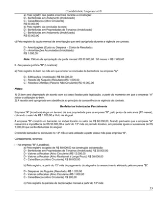 Contabilidade Empresarial ©
         a) Pelo registro dos gastos incorridos durante a construção:
         D - Benfeitorias em Andamento (Imobilizado)
         C - Caixa/Bancos (Ativo Circulante)
         R$ 50.000,00
         b) Pelo registro da conclusão da obra:
         D - Benfeitorias em Propriedades de Terceiros (Imobilizado)
         C - Benfeitorias em Andamento (Imobilizado)
         R$ 50.000,00

c) Pelo registro da quota mensal de amortização que será apropriada durante a vigência do contrato:

         D - Amortizações (Custo ou Despesa – Conta de Resultado)
         C – Amortizações Acumuladas (Imobilizado)
         R$ 1.000,00

         Nota: Cálculo da apropriação da quota mensal: R$ 50.000,00 : 50 meses = R$ 1.000,00

II - Na pessoa jurídica "B" (Locadora):

a) Pelo registro do bem no mês em que ocorrer a conclusão da benfeitoria na empresa "A":

         D - Edificações (Imobilizado) R$ 50.000,00
         C - Receita de Aluguéis (Resultado) R$ 1.000,00
         C - Receitas Diferidas (Passivo Não Circulante) R$ 49.000,00

Notas:

1) O bem será depreciado de acordo com as taxas fixadas pela legislação, a partir do momento em que a empresa "A"
iniciar a utilização do bem.
2) A receita será apropriada em obediência ao princípio da competência na vigência do contrato.

                                          Benfeitorias Indenizadas Parcialmente

Empresa "A" (locadora) aluga um terreno de sua propriedade para a empresa "B", pelo prazo de seis anos (72 meses),
cobrando o valor de R$ 1.200,00 a título de aluguel.

A empresa "B" constrói um barracão no imóvel locado no valor de R$ 80.000,00, ficando pactuado que a empresa "A"
ressarcirá a importância de R$ 50.000,00 a partir do 13º mês do período locativo, em parcelas iguais e sucessivas de R$
1.000,00 que serão deduzidas do aluguel.

O referido barracão foi concluído no 13º mês e será utilizado a partir desse mês pela empresa "B".

Contabilmente, teremos:

I - Na empresa "B" (Locatária):
        a) Pelo registro do gasto de R$ 80.000,00 na construção do barracão:
        D - Benfeitorias em Propriedades de Terceiros (Imobilizado) R$ 30.000,00
        D - Valores a Receber (Ativo Circulante) R$ 12.000,00
        D - Valores a Receber (Ativo Realizável a Longo Prazo) R$ 38.000,00
        C - Caixa/Bancos (Ativo Circulante) R$ 80.000,00

         b) Pelo registro, a partir do 13º mês do pagamento do aluguel e do ressarcimento efetuado pela empresa "B":

         D - Despesas de Aluguéis (Resultado) R$ 1.200,00
         C - Valores a Receber (Ativo Circulante) R$ 1.000,00
         C - Caixa/Bancos (Ativo Circulante) R$ 200,00

         c) Pelo registro da parcela de depreciação mensal a partir do 13º mês:

                                                                                                                       53
 