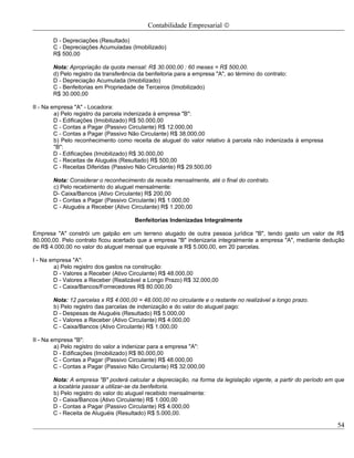 Contabilidade Empresarial ©

       D - Depreciações (Resultado)
       C - Depreciações Acumuladas (Imobilizado)
       R$ 500,00

       Nota: Apropriação da quota mensal: R$ 30.000,00 : 60 meses = R$ 500,00.
       d) Pelo registro da transferência da benfeitoria para a empresa "A", ao término do contrato:
       D - Depreciação Acumulada (Imobilizado)
       C - Benfeitorias em Propriedade de Terceiros (Imobilizado)
       R$ 30.000,00

II - Na empresa "A" - Locadora:
         a) Pelo registro da parcela indenizada à empresa "B":
         D - Edificações (Imobilizado) R$ 50.000,00
         C - Contas a Pagar (Passivo Circulante) R$ 12.000,00
         C - Contas a Pagar (Passivo Não Circulante) R$ 38.000,00
         b) Pelo reconhecimento como receita de aluguel do valor relativo à parcela não indenizada à empresa
         "B":
         D - Edificações (Imobilizado) R$ 30.000,00
         C - Receitas de Aluguéis (Resultado) R$ 500,00
         C - Receitas Diferidas (Passivo Não Circulante) R$ 29.500,00

       Nota: Considerar o reconhecimento da receita mensalmente, até o final do contrato.
       c) Pelo recebimento do aluguel mensalmente:
       D- Caixa/Bancos (Ativo Circulante) R$ 200,00
       D - Contas a Pagar (Passivo Circulante) R$ 1.000,00
       C - Aluguéis a Receber (Ativo Circulante) R$ 1.200,00

                                       Benfeitorias Indenizadas Integralmente

Empresa "A" constrói um galpão em um terreno alugado de outra pessoa jurídica "B", tendo gasto um valor de R$
80.000,00. Pelo contrato ficou acertado que a empresa "B" indenizaria integralmente a empresa "A", mediante dedução
de R$ 4.000,00 no valor do aluguel mensal que equivale a R$ 5.000,00, em 20 parcelas.

I - Na empresa "A":
        a) Pelo registro dos gastos na construção:
        D - Valores a Receber (Ativo Circulante) R$ 48.000,00
        D - Valores a Receber (Realizável a Longo Prazo) R$ 32.000,00
        C - Caixa/Bancos/Fornecedores R$ 80.000,00

       Nota: 12 parcelas x R$ 4.000,00 = 48.000,00 no circulante e o restante no realizável a longo prazo.
       b) Pelo registro das parcelas de indenização e do valor do aluguel pago:
       D - Despesas de Aluguéis (Resultado) R$ 5.000,00
       C - Valores a Receber (Ativo Circulante) R$ 4.000,00
       C - Caixa/Bancos (Ativo Circulante) R$ 1.000,00

II - Na empresa "B":
         a) Pelo registro do valor a indenizar para a empresa "A":
         D - Edificações (Imobilizado) R$ 80.000,00
         C - Contas a Pagar (Passivo Circulante) R$ 48.000,00
         C - Contas a Pagar (Passivo Não Circulante) R$ 32.000,00

       Nota: A empresa "B" poderá calcular a depreciação, na forma da legislação vigente, a partir do período em que
       a locatária passar a utilizar-se da benfeitoria.
       b) Pelo registro do valor do aluguel recebido mensalmente:
       D - Caixa/Bancos (Ativo Circulante) R$ 1.000,00
       D - Contas a Pagar (Passivo Circulante) R$ 4.000,00
       C - Receita de Aluguéis (Resultado) R$ 5.000,00.

                                                                                                                 54
 