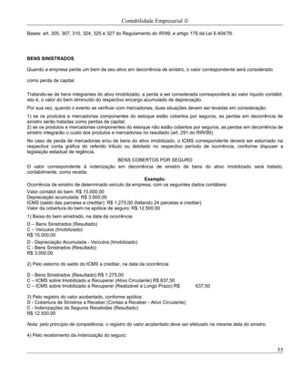 Contabilidade Empresarial ©

Bases: art. 305, 307, 310, 324, 325 e 327 do Regulamento do IR/99, e artigo 179 da Lei 6.404/76.




BENS SINISTRADOS

Quando a empresa perde um bem de seu ativo em decorrência de sinistro, o valor correspondente será considerado

como perda de capital.

Tratando-se de bens integrantes do ativo imobilizado, a perda a ser considerada corresponderá ao valor líquido contábil,
isto é, o valor do bem diminuído do respectivo encargo acumulado de depreciação.
Por sua vez, quando o evento se verificar com mercadorias, duas situações devem ser levadas em consideração:
1) se os produtos e mercadorias componentes do estoque estão cobertos por seguros, as perdas em decorrência de
sinistro serão tratadas como perdas de capital;
2) se os produtos e mercadorias componentes do estoque não estão cobertos por seguros, as perdas em decorrência de
sinistro integrarão o custo dos produtos e mercadorias no resultado (art. 291 do RIR/99).
No caso de perda de mercadorias e/ou de bens do ativo imobilizado, o ICMS correspondente deverá ser estornado na
respectiva conta gráfica do referido tributo ou debitado no respectivo período de ocorrência, conforme dispuser a
legislação estadual de regência.
                                           BENS COBERTOS POR SEGURO
O valor correspondente à indenização em decorrência de sinistro de bens do ativo imobilizado será tratado,
contabilmente, como receita.
                                                        Exemplo:
Ocorrência de sinistro de determinado veículo da empresa, com os seguintes dados contábeis:
Valor contábil do bem: R$ 15.000,00
Depreciação acumulada: R$ 3.000,00
ICMS (saldo das parcelas a creditar): R$ 1.275,00 (faltando 24 parcelas a creditar)
Valor da cobertura do bem na apólice de seguro: R$ 12.500,00
1) Baixa do bem sinistrado, na data da ocorrência:
D – Bens Sinistrados (Resultado)
C – Veículos (Imobilizado)
R$ 15.000,00
D - Depreciação Acumulada - Veículos (Imobilizado)
C - Bens Sinistrados (Resultado)
R$ 3.000,00

2) Pelo estorno do saldo do ICMS a creditar, na data da ocorrência:

D - Bens Sinistrados (Resultado) R$ 1.275,00
C – ICMS sobre Imobilizado a Recuperar (Ativo Circulante) R$ 637,50
C – ICMS sobre Imobilizado a Recuperar (Realizável a Longo Prazo) R$           637,50

3) Pelo registro do valor acobertado, conforme apólice:
D - Cobertura de Sinistros a Receber (Contas a Receber - Ativo Circulante)
C - Indenizações de Seguros Recebidas (Resultado)
R$ 12.500,00

Nota: pelo princípio de competência, o registro do valor acobertado deve ser efetuado na mesma data do sinistro.

4) Pelo recebimento da indenização do seguro:


                                                                                                                     55
 