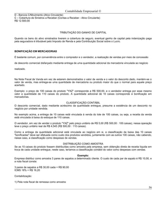 Contabilidade Empresarial ©
D - Bancos C/Movimento (Ativo Circulante)
C – Cobertura de Sinistros a Receber (Contas a Receber - Ativo Circulante)
R$ 12.500,00



                                       TRIBUTAÇÃO DO GANHO DE CAPITAL

Quando os bens do ativo sinistrados tiverem a cobertura de seguro, eventual ganho de capital pela indenização paga
pela seguradora é tributável pelo Imposto de Renda e pela Contribuição Social sobre o Lucro.


BONIFICAÇÃO EM MERCADORIAS

É bastante comum, por conveniência entre o comprador e o vendedor, a realização de vendas por meio de concessão

de desconto comercial disfarçado mediante entrega de uma quantidade adicional da mercadoria vinculada ao negócio

realizado.



Na Nota Fiscal de Venda em vez de estarem demonstrados o valor de venda e o valor do desconto dado, mantém-se o
valor de venda, mas entrega-se uma quantidade de mercadoria ou produto maior do que o normal para aquele preço
acertado.

Exemplo: o preço de 100 caixas do produto "YXZ" corresponde a R$ 500,00, e o vendedor entrega por esse mesmo
valor a quantidade de 110 caixas do produto. A quantidade adicional de 10 caixas corresponde à bonificação em
mercadorias.

                                         CLASSIFICAÇÃO CONTÁBIL
O desconto comercial, dado mediante acréscimo da quantidade entregue, presume a existência de um desconto no
negócio por unidade vendida.

No exemplo acima, a entrega de 10 caixas está vinculada à venda do lote de 100 caixas, ou seja, a receita da venda
está vinculada à baixa do estoque de 110 caixas.

O vendedor, em vez de vender o produto "YXZ" pelo preço unitário de R$ 5,00 (R$ 500,00 : 100 caixas), nessa operação
teve o preço unitário real de R$ 4,545 (R$ 500,00 : 110 caixas).

Como a entrega da quantidade adicional está vinculada ao negócio em si, a classificação da baixa das 10 caixas
"bonificadas" deve ser efetuada como custo dos produtos vendidos, juntamente com as outros 100 caixas, não cabendo,
nesse caso, a classificação como despesas de vendas.

                                         DISTRIBUIÇÃO COMO AMOSTRA
Se as 10 caixas do produto fossem distribuídas como amostra pela empresa, sem obtenção direta de receita líquida em
troca de cada unidade entregue, neste caso, teríamos a classificação contábil do valor como despesas com vendas.

                                                     Exemplo:
Empresa distribui como amostra 3 pares de sapatos a determinado cliente. O custo de cada par de sapato é R$ 10,00, e
a nota fiscal consta:

3 pares de sapatos a R$ 30,00 cada = R$ 90,00
ICMS 18% = R$ 16,20

Contabilização:

1) Pela nota fiscal de remessa como amostra:

                                                                                                                   56
 