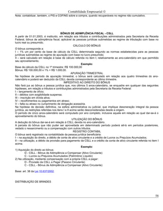 Contabilidade Empresarial ©
Nota: contabilizar, também, o PIS e COFINS sobre a compra, quando recuperáveis no regime não cumulativo.




                                         BÔNUS DE ADIMPLÊNCIA FISCAL - CSLL
A partir de 01.01.2003, é instituído, em relação aos tributos e contribuições administrados pela Secretaria da Receita
Federal, bônus de adimplência fiscal, aplicável às pessoas jurídicas submetidas ao regime de tributação com base no
lucro real ou presumido.
                                                      CÁLCULO DO BÔNUS
O bônus corresponde a:
I – 1% um por cento da base de cálculo da CSLL determinada segundo as normas estabelecidas para as pessoas
jurídicas submetidas ao regime de apuração com base no lucro presumido;
II – será calculado em relação à base de cálculo referida no item I, relativamente ao ano-calendário em que permitido
seu aproveitamento.
                                                            Exemplo:
Base de cálculo da CSLL no 1º trimestre: R$ 100.000,00
Bônus: R$ 100.000,00 x 1% = R$ 1.000,00.
                                                    APURAÇÃO TRIMESTRAL
Na hipótese de período de apuração trimestral, o bônus será calculado em relação aos quatro trimestres do ano-
calendário e poderá ser deduzido da CSLL devida correspondente ao último trimestre.
                                            IMPEDITIVO AO DIREITO DO BÔNUS
Não fará jus ao bônus a pessoa jurídica que, nos últimos 5 anos-calendário, se enquadre em qualquer das seguintes
hipóteses, em relação a tributos e contribuições administrados pela Secretaria da Receita Federal:
I – lançamento de ofício;
II – débitos com exigibilidade suspensa;
III – inscrição em dívida ativa;
IV – recolhimentos ou pagamentos em atraso;
V – falta ou atraso no cumprimento de obrigação acessória.
Na hipótese de decisão definitiva, na esfera administrativa ou judicial, que implique desoneração integral da pessoa
jurídica, as restrições referidas nos itens I e II acima serão desconsideradas desde a origem.
O período de cinco anos-calendário será computado por ano completo, inclusive aquele em relação ao qual dar-se-á o
aproveitamento do bônus.
                                                     UTILIZAÇÃO DO BÔNUS
A dedução do bônus dar-se-á em relação à CSLL devida no ano-calendário.
A parcela do bônus que não puder ser aproveitada em determinado período poderá sê-lo em períodos posteriores,
vedado o ressarcimento ou a compensação com outros tributos.
                                                      REGISTRO CONTÁBIL
O bônus será registrado na contabilidade da pessoa jurídica beneficiária:
I – na aquisição do direito, a débito de conta de ativo circulante e a crédito de Lucros ou Prejuízos Acumulados;
II – na utilização, a débito da provisão para pagamento da CSLL e a crédito da conta de ativo circulante referida no item I
acima.
                                                            Exemplo:
1) Aquisição do direito ao bônus:
          D - CSLL - Bônus de Adimplência a Compensar (Ativo Circulante)
          C - Lucros ou Prejuízos Acumulados (Patrimônio Líquido)
2) Na utilização, mediante compensação com a própria CSLL a pagar:
          D - Provisão da CSLL a Pagar (Passivo Circulante)
          C - CSLL - Bônus de Adimplência a Compensar (Ativo Circulante)

Base: art. 38 da Lei 10.637/2002.


DISTRIBUIÇÃO DE BRINDES




                                                                                                                        58
 