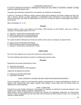 Contabilidade Empresarial ©
É comum as empresas promoverem a distribuição de brindes aos seus clientes e funcionários, mediante a entrega
gratuita de objetos de pequeno valor.

Tais gastos são apropriados contabilmente como despesa, por ocasião de sua distribuição.

A partir de 1º de janeiro de 1996 ficou vedado à pessoa jurídica deduzir despesas com brindes, qualquer que seja o seu
valor e natureza, devendo os gastos registrados na contabilidade serem adicionados ao lucro líquido do respectivo
período de apuração, para efeito de determinação do Lucro real e da base de cálculo da Contribuição Social sobre o
Lucro Líquido.

Base: Lei 9.249/95, art. 13, VII.

                                                        Exemplo:

Empresa adquiriu à prazo, para distribuir como brindes, 5.000 chaveiros, por R$ 5.000,00, sendo que o ICMS na
aquisição e na distribuição posterior é de 18%:

D – Estoques – Brindes (Ativo Circulante) R$ 4.100,00
D - ICMS a Recuperar (Ativo Circulante) R$ 900,00
C - Fornecedores (Passivo Circulante) R$ 5.000,00

Por ocasião da efetiva distribuição dos brindes aos clientes, dá-se a baixa nos estoques, da seguinte forma:

D – Brindes (Conta de Resultado) R$ 5.000,00
C - ICMS a Recolher (Passivo Circulante) R$ 900,00
C – Estoques – Brindes (Ativo Circulante) R$ 4.100,00


                                                    CONTA CAIXA

Na conta “Caixa” registram-se os valores de numerário em moeda (dinheiro).

Tal conta é debitada pela entrada de numerário e creditada pela respectiva saída.

                                                        Exemplos:

Recebimento de Vendas de Mercadorias à Vista:

D – Caixa (Ativo Circulante)
C – Vendas de Mercadorias à Vista (Resultado)

Pagamento de despesas de escritório:

D – Despesas de Escritório (Resultado)
C – Caixa (Ativo Circulante)

                  VALES, CHEQUES E VALORES QUE NÃO CONSTITUEM DINHEIRO EM ESPÉCIE

Como já comentado, o saldo da conta Caixa deve registrar, exclusivamente, os valores representados por dinheiro em
espécie. Vales, adiantamentos para viagem, cheques, ticket refeição e outros valores que não dinheiro devem ser
registrados em contas específicas.

                                                     CAIXA – FUNDO FIXO
O fundo fixo de caixa (também chamado de "caixa pequeno") é destinado ao pagamento de pequenas despesas, como
refeições, táxi, correios, gorjetas, fotocópias, autenticações, etc.
Nesse sistema, todos os recebimentos em dinheiro e/ou cheques são depositados diariamente em conta-corrente
bancária e todos os pagamentos que não saiam pelo fundo fixo devem ser feitos através do banco, com a emissão de
cheques ou débito bancário.
                                                                                                                   59
 