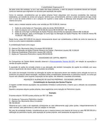 Contabilidade Empresarial ©
Se essa conta não existisse, ou se o seu saldo não fosse suficiente, o valor do prejuízo excedente deverá ser lançado
contra as reservas que originaram os recursos para aquisição das ações.

Como no exemplo, consideramos que as ações próprias foram adquiridas com recursos constantes das reservas
estatutárias, por ocasião da venda com prejuízo, teremos que, primeiramente, eliminar o saldo da reserva de ágio criada
com o lucro da venda anterior e se o prejuízo for superior a esse saldo, a diferença será lançada contra a conta de
reserva de lucros.

Assim, caso a metade restante venha a ser vendida por R$ 35.000,00, teremos:

   1.   Saldo da conta Ações em Tesouraria, antes da venda: R$ 50.000,00.
   2.   Valor do prejuízo com a venda: R$ 50.000,00 menos R$ 35.000,00 = R$ 15.000,00.
   3.   Saldo da conta Ágio na Alienação de Ações Próprias (decorrentes da operação anterior) R$ 10.000,00.
   4.   Saldo do prejuízo, após a amortização na conta Ágio na Alienação de Ações Próprias: R$ 15.000,00 menos R$
        10.000,00 = R$ 5.000,00.

Desta forma, estes R$ 5.000,00 de prejuízo remanescente devem ser contabilizados a débito de conta de reservas de
lucros ou outra reserva estatutária existente.

A contabilização ficará como segue:

D – Bancos Cta. Movimento (Ativo Circulante) R$ 35.000,00
D - Ágio na Alienação de Ações Próprias (Reserva de Capital - Patrimônio Líquido) R$ 10.000,00
D - Reservas Estatutárias (Patrimônio Líquido) R$ 5.000,00
C - Ações em Tesouraria (Patrimônio Líquido) R$ 50.000,00

                                        SOCIEDADES DE CAPITAL ABERTO

As Companhias de Capital Aberto deverão observar o Pronunciamento Técnico 08 CPC, em relação às aquisições e
vendas de ações próprias.

A aquisição de ações de emissão própria e sua alienação são também transações de capital da entidade com seus
sócios e igualmente não devem afetar o resultado da entidade.

Os custos de transação incorridos na alienação de ações em tesouraria devem ser tratados como redução do lucro ou
acréscimo do prejuízo dessa transação, resultados esses contabilizados diretamente no patrimônio líquido, na conta que
houver sido utilizada como suporte à aquisição de tais ações, não afetando o resultado da entidade.
                   AQUISIÇÃO E ALIENAÇÃO DE QUOTAS PRÓPRIAS - SOCIEDADE LIMITADA
                                 Contabilização da Aquisição das Quotas Próprias
O registro contábil dessas aquisições nas sociedades limitadas é praticamente o mesmo que o utilizado nas sociedades
por ações.
Quando a empresa adquire quotas próprias, deve registrá-las como redução do Patrimônio Líquido.

                                                      Exemplo:
Empresa adquire 100.000 quotas próprias por R$ 1,00 cada:

D - Quotas em Tesouraria (Patrimônio Líquido)
C – Bancos Cta. Movimento (Ativo Circulante)
R$ 100.000,00
Observe-se que o valor a ser registrado corresponde ao valor efetivamente pago pelas quotas, independentemente do
valor nominal, valor patrimonial ou valor de cotação no mercado.
No caso de sociedade limitada, considerando-se que a mesma possua uma reserva de lucros no valor R$ 500.000,00 a
retificação do patrimônio líquido, pela aquisição de quotas próprias, será destacada da seguinte forma:



                                                                                                                     6
 