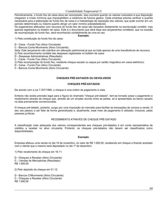 Contabilidade Empresarial ©
Periodicamente, o fundo fixo de caixa deve ser recomposto. Isso ocorrerá quando os valores colocados à sua disposição
chegarem a níveis mínimos que impossibilitem a cobertura de futuros gastos. Cada empresa precisa verificar a quantia
necessária para a elaboração do fundo fixo de caixa e a metodologia de reposição dos valores, que pode ocorrer em um
período determinado ou mesmo quanto atingir um valor mínimo preestabelecido.
Os pagamentos efetuados com recursos do fundo fixo de caixa são lançados diretamente na escrituração contábil, mas
apenas registrados no boletim de caixa. Este é o documento que dará base aos lançamentos contábeis, que na ocasião
da recomposição do fundo fixo, será reconhecido contabilmente de uma só vez.
                                                      Exemplo:
1) Pela constituição do fundo fixo de caixa:

D - Caixa - Fundo Fixo (Ativo Circulante)
C - Bancos Conta Movimento (Ativo Circulante)
Nota: Este lançamento não interfere em alteração patrimonial já que se trata apenas de uma transferência de recursos.
2) Pelo reconhecimento contábil das despesas registradas no boletim de caixa:
D - Despesas Administrativas (Resultado)
C - Caixa - Fundo Fixo (Ativo Circulante)
3) Pela recomposição do fundo fixo, mediante cheque sacado ou saque por cartão magnético em caixa eletrônico:
D - Caixa - Fundo Fixo (Ativo Circulante)
C - Bancos Conta Movimento (Ativo Circulante)


                                    CHEQUES PRÉ-DATADOS OU DEVOLVIDOS

                                             CHEQUES PRÉ-DATADOS

De acordo com a Lei 7.357/1985, o cheque é uma ordem de pagamento à vista.

Embora não exista previsão legal para a figura do chamado "cheque pré-datado", tem-se tornado praxe o pagamento e
recebimento através de cheque que, através de um simples acordo entre as partes, só é apresentado ao banco sacado
na data previamente convencionada.

O cheque pré-datado, portanto, surgiu por uma imposição do mercado para facilitar as transações de compra e venda. O
seu uso passou a ser feito de forma generalizada e, atualmente, esse meio de pagamento é utilizado, inclusive, pelas
pessoas jurídicas.

                               RECEBIMENTO ATRAVÉS DE CHEQUE PRÉ-DATADO

A classificação mais adequada dos valores correspondentes aos cheques pré-datados é em conta representativa de
créditos a receber no ativo circulante. Portanto, os cheques pré-datados não devem ser classificados como
disponibilidades.

                                                      Exemplo:

Empresa efetuou uma venda no dia 16 de novembro, no valor de R$ 1.000,00, recebendo em cheque e ficando acertado
com o cliente que o mesmo será depositado no dia 1º de dezembro.

1) Pelo recebimento do cheque em 16.11:

D - Cheques a Receber (Ativo Circulante)
C – Vendas de Mercadorias (Resultado)
R$ 1.000,00

2) Pelo depósito do cheque em 01.12:

D - Bancos C/Movimento (Ativo Circulante)
C - Cheques a Receber (Ativo Circulante)
R$ 1.000,00

                                                                                                                    60
 