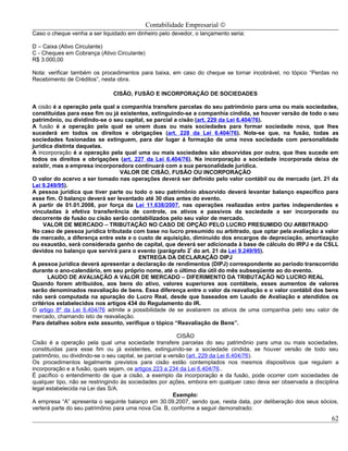 Contabilidade Empresarial ©
Caso o cheque venha a ser liquidado em dinheiro pelo devedor, o lançamento seria:

D – Caixa (Ativo Circulante)
C - Cheques em Cobrança (Ativo Circulante)
R$ 3.000,00

Nota: verificar também os procedimentos para baixa, em caso do cheque se tornar incobrável, no tópico “Perdas no
Recebimento de Créditos”, nesta obra.

                              CISÃO, FUSÃO E INCORPORAÇÃO DE SOCIEDADES

A cisão é a operação pela qual a companhia transfere parcelas do seu patrimônio para uma ou mais sociedades,
constituídas para esse fim ou já existentes, extinguindo-se a companhia cindida, se houver versão de todo o seu
patrimônio, ou dividindo-se o seu capital, se parcial a cisão (art. 229 da Lei 6.404/76).
A fusão é a operação pela qual se unem duas ou mais sociedades para formar sociedade nova, que lhes
sucederá em todos os direitos e obrigações (art. 228 da Lei 6.404/76). Note-se que, na fusão, todas as
sociedades fusionadas se extinguem, para dar lugar á formação de uma nova sociedade com personalidade
jurídica distinta daquelas.
A incorporação é a operação pela qual uma ou mais sociedades são absorvidas por outra, que lhes sucede em
todos os direitos e obrigações (art. 227 da Lei 6.404/76). Na incorporação a sociedade incorporada deixa de
existir, mas a empresa incorporadora continuará com a sua personalidade jurídica.
                                 VALOR DE CISÃO, FUSÃO OU INCORPORAÇÃO
O valor do acervo a ser tomado nas operações deverá ser definido pelo valor contábil ou de mercado (art. 21 da
Lei 9.249/95).
A pessoa jurídica que tiver parte ou todo o seu patrimônio absorvido deverá levantar balanço específico para
esse fim. O balanço deverá ser levantado até 30 dias antes do evento.
A partir de 01.01.2008, por força da Lei 11.638/2007, nas operações realizadas entre partes independentes e
vinculadas à efetiva transferência de controle, os ativos e passivos da sociedade a ser incorporada ou
decorrente de fusão ou cisão serão contabilizados pelo seu valor de mercado.
     VALOR DE MERCADO – TRIBUTAÇÃO NO CASO DE OPÇÃO PELO LUCRO PRESUMIDO OU ARBITRADO
No caso de pessoa jurídica tributada com base no lucro presumido ou arbitrado, que optar pela avaliação a valor
de mercado, a diferença entre este e o custo de aquisição, diminuído dos encargos de depreciação, amortização
ou exaustão, será considerada ganho de capital, que deverá ser adicionada à base de cálculo do IRPJ e da CSLL
devidos no balanço que servirá para o evento (parágrafo 2º do art. 21 da Lei 9.249/95).
                                        ENTREGA DA DECLARAÇÃO DIPJ
A pessoa jurídica deverá apresentar a declaração de rendimentos (DIPJ) correspondente ao período transcorrido
durante o ano-calendário, em seu próprio nome, até o último dia útil do mês subseqüente ao do evento.
       LAUDO DE AVALIAÇÃO A VALOR DE MERCADO – DIFERIMENTO DA TRIBUTAÇÃO NO LUCRO REAL
Quando forem atribuídos, aos bens do ativo, valores superiores aos contábeis, esses aumentos de valores
serão denominados reavaliação de bens. Essa diferença entre o valor da reavaliação e o valor contábil dos bens
não será computada na apuração do Lucro Real, desde que baseados em Laudo de Avaliação e atendidos os
critérios estabelecidos nos artigos 434 do Regulamento do IR.
O artigo 8º da Lei 6.404/76 admite a possibilidade de se avaliarem os ativos de uma companhia pelo seu valor de
mercado, chamando isto de reavaliação.
Para detalhes sobre este assunto, verifique o tópico “Reavaliação de Bens”.

                                                           CISÃO
Cisão é a operação pela qual uma sociedade transfere parcelas do seu patrimônio para uma ou mais sociedades,
constituídas para esse fim ou já existentes, extinguindo-se a sociedade cindida, se houver versão de todo seu
patrimônio, ou dividindo-se o seu capital, se parcial a versão (art. 229 da Lei 6.404/76).
Os procedimentos legalmente previstos para cisão estão contemplados nos mesmos dispositivos que regulam a
incorporação e a fusão, quais sejam, os artigos 223 a 234 da Lei 6.404/76..
É pacífico o entendimento de que a cisão, a exemplo da incorporação e da fusão, pode ocorrer com sociedades de
qualquer tipo, não se restringindo às sociedades por ações, embora em qualquer caso deva ser observada a disciplina
legal estabelecida na Lei das S/A.
                                                          Exemplo:
A empresa “A” apresenta o seguinte balanço em 30.09.2007, sendo que, nesta data, por deliberação dos seus sócios,
verterá parte do seu patrimônio para uma nova Cia. B, conforme a seguir demonstrado:
                                                                                                                62
 