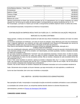 Contabilidade Empresarial ©
Conta Balanço Abertura - Transf. Cia.A                                         1.035.000,00
Fornecedores                                                                                               280.000,00
Salários a Pagar                                                                                            50.000,00
Tributos a Pagar                                                                                           100.000,00
Capital Social                                                                                             500.000,00
Reserva de Lucros                                                                                          105.000,00
Idênticos lançamentos se fazem dos valores recebidos da Cia. B (naturalmente com os valores existentes nos saldos
daquela Cia.), de forma que os saldos de abertura sejam o correspondente aos valores transferidos da Cia. A + B.
Na incorporação, o princípio é o mesmo que na fusão: os lançamentos contábeis objetivam baixar os saldos das contas

das empresas/incorporadas, incorporando os mesmos á incorporadora.



  CONTABILIZAÇÃO NA EMPRESA RESULTANTE DA FUSÃO (CIA. F) - CRITÉRIO DE AVALIAÇÃO: PREÇOS DE

                                         MERCADO OU VALORES CONTÁBEIS

Neste exemplo, o balanço da empresa resultante da fusão terá seus Ativos Imobilizados avaliados com base nos saldos
contábeis.
Se houvesse reavaliação do imobilizado, com base em laudo de avaliação, essas diferenças para mais dos Imobilizados
terão o seguinte tratamento: seu acréscimo de valor será considerado como Reserva de Reavaliação (em termos de
contrapartida contábil) para que se possa diferir a tributação do IR sobre tal acréscimo.
Essa reserva será baixada e tributada nas condições normais de realização (depreciação, alienação etc.).
                                            O RESULTADO DO EXERCÍCIO
Para uma contabilização adequada, partimos do princípio de que o resultado do exercício apurado individualmente pelas
duas empresas extintas o foi de forma completa: com depreciações, provisões ajustadas, receitas e despesas alocadas
por regime de competência etc.
Só que esses resultados contabilmente “morreram“ nas suas respectivas empresas. Inclusive deve, na data do evento,
ter sido devidamente provisionado em cada uma delas os tributos incidentes sobre esses lucros, e essas provisões
foram contabilizadas em cada uma das sociedades extintas. Mas as receitas e despesas de cada sociedade extinta não
são transpostas à Cia. F.
A Cia. F terá, como resultado do exercício, apenas as receitas e despesas dela, Cia. F, ou seja, as existentes após a
fusão. Seu resultado será composto pelo que ela, Cia. F, conseguir produzir a partir de sua criação, não se confundindo
com as receitas e despesas das empresas que a antecederam.
Portanto, não se deve misturar as receitas e despesas das sociedades fusionadas com as da sociedade resultante da

fusão. Obviamente não se impede, se houver interesse, que seja mencionada, em nota explicativa, a existência de

lucros nas duas fusionadas, bem como seus montantes e composição.



                       CIAS. ABERTAS – DEVERES FIDUCIÁRIOS DOS ADMINISTRADORES



Nas operações de fusão, incorporação e incorporação de ações envolvendo sociedade controladora e suas controladas

ou sociedades sob controle comum, as companhias abertas deverão observar os deveres fiduciários dos

administradores, previstos no Parecer de Orientação CVM 35/2008.


COMISSÕES SOBRE VENDAS

                                                                                                                    65
 